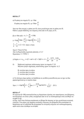 ΘΕΜΑ 3Ο

α) Η φάση του σημείο Π1: φ1=30πt
                                      π
     H φάση του σημέιο Π2: φ2=30πt+
                                      6

Άρα την ίδια στιγμή, η φάση του Π2 είναι μεγαλύτερη απο τη φάση του Π1
Οπότε η φορά διάδοσης του κύματος είναι απο το Π2 προς το Π1.

                     ω
β) ω=30π rad/s ⇒ f =    = 15Ηz
                     2π
              π                1
y1=Αημ  30πt +  = Αηµ 2π 15t + 
              6               12 
 x 1
   = ⇒ λ = 12 x όπου x=6cm
λ 12

Άρα λ=72cm=0,72m
Απο τη θεμελιώδη κυματική εξίσωση: υ=λּf
Προκύπτει υ = 10,8m / s

                                                   λ 0.72 0.36
γ) Ισχύει u = u max ⇒ λf = ωA ⇒ λf = 2πfA ⇒ A =      =    =    m
                                                  2π   2π   π

δ)       Μηδενική ταχύτητα ταλάντωσης έχουν τα σημεία: Γ, Η
         Μέγιστο μέτρο ταχύτητας ταλάντωσης έχουν τα σημεία: Α, Ε

         Β: κινείται προς τα πάνω
         Δ: κινείται προς τα κάτω
         Ζ: κινείται προς τα κάτω

ε) Το δεύτερο κύμα πρέπει να διαδίδεται σε αντίθετη κατεύθυνση και να έχει τα ίδια
χαρακτηριστικά με το πρώτο κύμα

                    x         0.36                x
Άρα y = Aηµ 2π  ft −  και y =      ηµ 2π (15t −      )   (S.I.)
                    λ          π                0,72


ΘΕΜΑ 4Ο
Η ενέργεια Q=100j καταναλώνέται ως θερμότητα εξαιτίας του σφηνώματος του βλήματος
και θεωρούμε οτι είναι η ίδια, ανεξάρτητα απο το αν το συσσωμάτωμα είναι ελεύθερο να
κινηθεί ή όχι.
α) Όχι, γιατί στην δεύτερη περίπτωση το βλήμα θα έπερεπε να έχει μεγαλύτερη κινητική
ενέργεια. Ένα μέρος της αρχικής κινητικής ενέργειας του βλήματος θα μετατραπεί σε
θερμότητα και το υπόλοιπο θα μετατραπεί σε κινητική ενέργεια του συσσωματώματος,
αφού αυτό είναι ελεύθερο να κινηθεί.
 