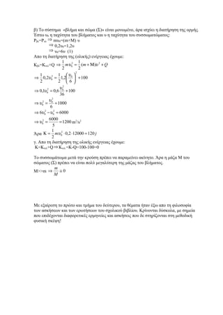 β) Το σύστημα «βλήμα και σώμα (Σ)» είναι μονωμένο, άρα ισχύει η διατήρηση της ορμής.
Έστω υ0 η ταχύτητα του βλήματος και υ η ταχύτητα του συσσωματώματος:
Ρβλ=Ρολ ⇒ mυ0=(m+M)ּυ
           ⇒ 0,2υ0=1,2υ
           ⇒ υ0=6υ (1)
Απο τη διατήρηση της (ολικής) ενέργειας έχουμε:
                    1       1
Κβλ=Κτελ+Q ⇒ mυ 0 = (m + Μ )υ + Q
                        2         2

                    2       2
                          2
    1            1 υ 
⇒ 0,2υ 0 = 1,2 0  + 100
             2

    2            2 6
                  υ2
⇒ 0,1υ 0 = 0,6 0 + 100
         2

                  36
           υ 2
⇒ υ 02 = 0 + 1000
            6
⇒ 6υ 0 − υ 0 = 6000
       2       2


           6000
⇒ υ 02 =          = 1200 m2/s2
              5
             1
Άρα Κ = mυ 0 ⋅ 0,2 ⋅12000 = 120 j
                   2

             2
γ. Απο τη διατήρηση της ολικής ενέργειας έχουμε:
 Κ=Κτελ+Q ⇒ Kτελ.=Κ-Q=100-100=0

Το συσσωμάτωμα μετά την κρούση πρέπει να παραμείνει ακίνητο. Άρα η μάζα Μ του
σώματος (Σ) πρέπει να είναι πολύ μεγαλύτερη της μάζας του βλήματος.
          m
Μ>>m ⇒       ≅0
          M




Με εξαίρεση το πρώτο και τμήμα του δεύτερου, τα θέματα ήταν έξω απο τη φιλοσοφία
των ασκήσεων και των ερωτήσεων του σχολικού βιβλίου. Κρίνονται δύσκολα, με σημεία
που επιδέχονται διαφορετικές ερμηνείες και ασκήσεις που δε στηρίζονται στη μεθοδική
φυσική σκέψη!
 
