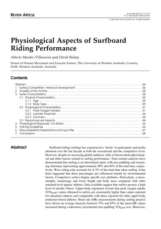 Sports Med 2005; 35 (1): 55-70
REVIEW ARTICLE 0112-1642/05/0001-0055/$34.95/0
© 2005 Adis Data Information BV. All rights reserved.
Physiological Aspects of Surfboard
Riding Performance
Alberto Mendez-Villanueva and David Bishop
School of Human Movement and Exercise Science, The University of Western Australia, Crawley,
Perth, Western Australia, Australia
Contents
Abstract . . . . . . . . . . . . . . . . . . . . . . . . . . . . . . . . . . . . . . . . . . . . . . . . . . . . . . . . . . . . . . . . . . . . . . . . . . . . . . . . . . . . . 55
1. Surfing Competition: Historical Development . . . . . . . . . . . . . . . . . . . . . . . . . . . . . . . . . . . . . . . . . . . . . . . . . 56
2. Analysis of the Activity . . . . . . . . . . . . . . . . . . . . . . . . . . . . . . . . . . . . . . . . . . . . . . . . . . . . . . . . . . . . . . . . . . . . . 58
3. Surfer Characteristics . . . . . . . . . . . . . . . . . . . . . . . . . . . . . . . . . . . . . . . . . . . . . . . . . . . . . . . . . . . . . . . . . . . . . . 58
3.1 Physical Characteristics. . . . . . . . . . . . . . . . . . . . . . . . . . . . . . . . . . . . . . . . . . . . . . . . . . . . . . . . . . . . . . . . 59
3.1.1 Age . . . . . . . . . . . . . . . . . . . . . . . . . . . . . . . . . . . . . . . . . . . . . . . . . . . . . . . . . . . . . . . . . . . . . . . . . . . 59
3.1.2 Body Type . . . . . . . . . . . . . . . . . . . . . . . . . . . . . . . . . . . . . . . . . . . . . . . . . . . . . . . . . . . . . . . . . . . . . . 59
3.2 Physiological Characteristics . . . . . . . . . . . . . . . . . . . . . . . . . . . . . . . . . . . . . . . . . . . . . . . . . . . . . . . . . . . 61
3.2.1 Peak Oxygen Uptake . . . . . . . . . . . . . . . . . . . . . . . . . . . . . . . . . . . . . . . . . . . . . . . . . . . . . . . . . . . . 61
3.2.2 Lactate Threshold . . . . . . . . . . . . . . . . . . . . . . . . . . . . . . . . . . . . . . . . . . . . . . . . . . . . . . . . . . . . . . . 64
3.2.3 Summary . . . . . . . . . . . . . . . . . . . . . . . . . . . . . . . . . . . . . . . . . . . . . . . . . . . . . . . . . . . . . . . . . . . . . . . 64
3.3 Neuromuscular Aspects . . . . . . . . . . . . . . . . . . . . . . . . . . . . . . . . . . . . . . . . . . . . . . . . . . . . . . . . . . . . . . . 64
4. Physiological Responses ‘On-Water’ . . . . . . . . . . . . . . . . . . . . . . . . . . . . . . . . . . . . . . . . . . . . . . . . . . . . . . . . 65
5. Training Guidelines . . . . . . . . . . . . . . . . . . . . . . . . . . . . . . . . . . . . . . . . . . . . . . . . . . . . . . . . . . . . . . . . . . . . . . . . 66
6. Musculoskeletal Adaptations and Injury Risk . . . . . . . . . . . . . . . . . . . . . . . . . . . . . . . . . . . . . . . . . . . . . . . . . 67
7. Conclusions . . . . . . . . . . . . . . . . . . . . . . . . . . . . . . . . . . . . . . . . . . . . . . . . . . . . . . . . . . . . . . . . . . . . . . . . . . . . . . 68
Surfboard riding (surfing) has experienced a ‘boom’ in participants and mediaAbstract
attention over the last decade at both the recreational and the competitive level.
However, despite its increasing global audience, little is known about physiologi-
cal and other factors related to surfing performance. Time-motion analyses have
demonstrated that surfing is an intermittent sport, with arm paddling and remain-
ing stationary representing approximately 50% and 40% of the total time, respec-
tively. Wave riding only accounts for 4–5% of the total time when surfing. It has
been suggested that these percentages are influenced mainly by environmental
factors. Competitive surfers display specific size attributes. Particularly, a meso-
morphic somatotype and lower height and body mass compared with other
matched-level aquatic athletes. Data available suggest that surfers possess a high
level of aerobic fitness. Upper-body ergometry reveals that peak oxygen uptake
( ˙VO2peak) values obtained in surfers are consistently higher than values reported
for untrained subjects and comparable with those reported for other upper-body
endurance-based athletes. Heart rate (HR) measurements during surfing practice
have shown an average intensity between 75% and 85% of the mean HR values
measured during a laboratory incremental arm paddling ˙VO2peak test. Moreover,
 