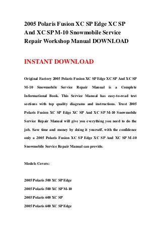 2005 Polaris Fusion XC SP Edge XC SP
And XC SP M-10 Snowmobile Service
Repair Workshop Manual DOWNLOAD
INSTANT DOWNLOAD
Original Factory 2005 Polaris Fusion XC SP Edge XC SP And XC SP
M-10 Snowmobile Service Repair Manual is a Complete
Informational Book. This Service Manual has easy-to-read text
sections with top quality diagrams and instructions. Trust 2005
Polaris Fusion XC SP Edge XC SP And XC SP M-10 Snowmobile
Service Repair Manual will give you everything you need to do the
job. Save time and money by doing it yourself, with the confidence
only a 2005 Polaris Fusion XC SP Edge XC SP And XC SP M-10
Snowmobile Service Repair Manual can provide.
Models Covers:
2005 Polaris 500 XC SP Edge
2005 Polaris 500 XC SP M-10
2005 Polaris 600 XC SP
2005 Polaris 600 XC SP Edge
 