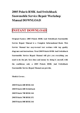 2005 Polaris RMK And Switchback
Snowmobile Service Repair Workshop
Manual DOWNLOAD


INSTANT DOWNLOAD

Original Factory 2005 Polaris RMK And Switchback Snowmobile

Service Repair Manual is a Complete Informational Book. This

Service Manual has easy-to-read text sections with top quality

diagrams and instructions. Trust 2005 Polaris RMK And Switchback

Snowmobile Service Repair Manual will give you everything you

need to do the job. Save time and money by doing it yourself, with

the confidence only a 2005 Polaris RMK And Switchback

Snowmobile Service Repair Manual can provide.



Models Covers:



2005 Polaris 600 RMK 144

2005 Polaris 600 Switchback

2005 Polaris 700 RMK 144

2005 Polaris 700 RMK 151

2005 Polaris 800 RMK 144
 
