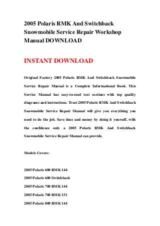 2005 Polaris RMK And Switchback
Snowmobile Service Repair Workshop
Manual DOWNLOAD
INSTANT DOWNLOAD
Original Factory 2005 Polaris RMK And Switchback Snowmobile
Service Repair Manual is a Complete Informational Book. This
Service Manual has easy-to-read text sections with top quality
diagrams and instructions. Trust 2005 Polaris RMK And Switchback
Snowmobile Service Repair Manual will give you everything you
need to do the job. Save time and money by doing it yourself, with
the confidence only a 2005 Polaris RMK And Switchback
Snowmobile Service Repair Manual can provide.
Models Covers:
2005 Polaris 600 RMK 144
2005 Polaris 600 Switchback
2005 Polaris 700 RMK 144
2005 Polaris 700 RMK 151
2005 Polaris 800 RMK 144
 
