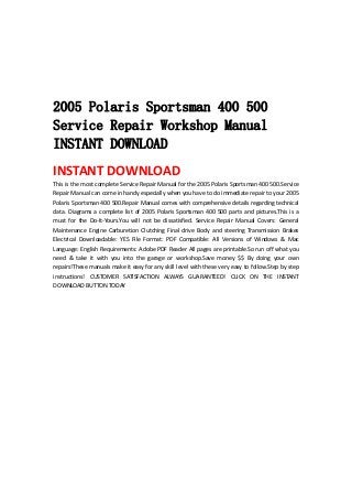  
 
 
 
 
2005 Polaris Sportsman 400 500
Service Repair Workshop Manual
INSTANT DOWNLOAD
INSTANT DOWNLOAD 
This is the most complete Service Repair Manual for the 2005 Polaris Sportsman 400 500.Service 
Repair Manual can come in handy especially when you have to do immediate repair to your 2005 
Polaris Sportsman 400 500.Repair Manual comes with comprehensive details regarding technical 
data. Diagrams a complete list of 2005 Polaris Sportsman 400 500 parts and pictures.This is a 
must  for  the  Do‐It‐Yours.You  will  not  be  dissatisfied.  Service  Repair  Manual  Covers:  General 
Maintenance  Engine  Carburetion  Clutching  Final  drive  Body  and  steering  Transmission  Brakes 
Electrical  Downloadable:  YES  File  Format:  PDF  Compatible:  All  Versions  of  Windows  &  Mac 
Language: English Requirements: Adobe PDF Reader All pages are printable.So run off what you 
need  &  take  it  with  you  into  the  garage  or  workshop.Save  money  $$  By  doing  your  own 
repairs!These manuals make it easy for any skill level with these very easy to follow.Step by step 
instructions!  CUSTOMER  SATISFACTION  ALWAYS  GUARANTEED!  CLICK  ON  THE  INSTANT 
DOWNLOAD BUTTON TODAY 
 