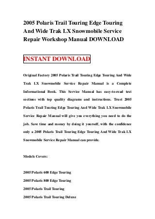 2005 Polaris Trail Touring Edge Touring
And Wide Trak LX Snowmobile Service
Repair Workshop Manual DOWNLOAD


INSTANT DOWNLOAD

Original Factory 2005 Polaris Trail Touring Edge Touring And Wide

Trak LX Snowmobile Service Repair Manual is a Complete

Informational Book. This Service Manual has easy-to-read text

sections with top quality diagrams and instructions. Trust 2005

Polaris Trail Touring Edge Touring And Wide Trak LX Snowmobile

Service Repair Manual will give you everything you need to do the

job. Save time and money by doing it yourself, with the confidence

only a 2005 Polaris Trail Touring Edge Touring And Wide Trak LX

Snowmobile Service Repair Manual can provide.



Models Covers:



2005 Polaris 600 Edge Touring

2005 Polaris 800 Edge Touring

2005 Polaris Trail Touring

2005 Polaris Trail Touring Deluxe
 
