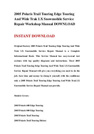 2005 Polaris Trail Touring Edge Touring
And Wide Trak LX Snowmobile Service
Repair Workshop Manual DOWNLOAD
INSTANT DOWNLOAD
Original Factory 2005 Polaris Trail Touring Edge Touring And Wide
Trak LX Snowmobile Service Repair Manual is a Complete
Informational Book. This Service Manual has easy-to-read text
sections with top quality diagrams and instructions. Trust 2005
Polaris Trail Touring Edge Touring And Wide Trak LX Snowmobile
Service Repair Manual will give you everything you need to do the
job. Save time and money by doing it yourself, with the confidence
only a 2005 Polaris Trail Touring Edge Touring And Wide Trak LX
Snowmobile Service Repair Manual can provide.
Models Covers:
2005 Polaris 600 Edge Touring
2005 Polaris 800 Edge Touring
2005 Polaris Trail Touring
2005 Polaris Trail Touring Deluxe
 