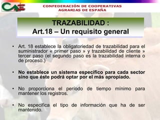 TRAZABILIDAD :
         Art.18 – Un requisito general
• Art. 18 establece la obligatoriedad de trazabilidad para el
  suministrador « primer paso » y trazabilidad de cliente »
  tercer paso (el segundo paso es la trazabilidad interna o
  de proceso.)

• No establece un sistema específico para cada sector
  sino que éste podrá optar por el más apropiado.

• No proporciona el período de tiempo mínimo para
  mantener los registros.

• No especifica el tipo de información que ha de ser
  mantenido.
 