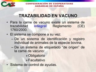 TRAZABILIDAD EN VACUNO
• Para la carne de vacuno existe un sistema de
  trazabilidad     integral   Reglamento      (CE)
  1760/2000.
• El sistema se compone a su vez:
   – De un sistema de identificación y registro
     individual de animales de la especie bovina.
   – De un sistema de etiquetado “de origen” de
     la carne de vacuno:
             » Obligatorio
             » Facultativo
• Sistema de control de ayudas.
 