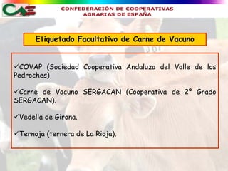Etiquetado Facultativo de Carne de Vacuno


COVAP (Sociedad Cooperativa Andaluza del Valle de los
Pedroches)

Carne de Vacuno SERGACAN (Cooperativa de 2º Grado
SERGACAN).

Vedella de Girona.

Ternoja (ternera de La Rioja).
 