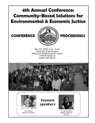 4th Annual Conference:
 Community-Based Solutions for
Environmental & Economic Justice

CONFERENCE                                  PROCEEDINGS


                  May 7th, 2005, 9 am - 6 pm
                   University of Washington
                Magnuson Health Sciences Center
                      1705 NE Pacific St
                      Seattle, WA 98105




                        keynote
                       speakers
      Carrie Dann                            Dr. Owens Wiwa
    Western Shoshone                         Nigerian Political
                                                 Activist
 