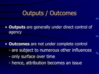 Outputs / Outcomes

• Outputs are generally under direct control of
  agency

• Outcomes are not under complete control
  - are subject to numerous other influences
  - only surface over time
  - hence, attribution becomes an issue
 