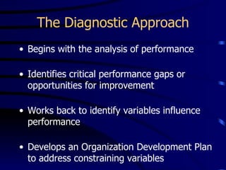 The Diagnostic Approach
• Begins with the analysis of performance

• Identifies critical performance gaps or
  opportunities for improvement

• Works back to identify variables influence
  performance

• Develops an Organization Development Plan
  to address constraining variables
 