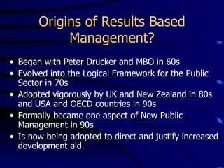 Origins of Results Based
            Management?
• Began with Peter Drucker and MBO in 60s
• Evolved into the Logical Framework for the Public
  Sector in 70s
• Adopted vigorously by UK and New Zealand in 80s
  and USA and OECD countries in 90s
• Formally became one aspect of New Public
  Management in 90s
• Is now being adopted to direct and justify increased
  development aid.
 