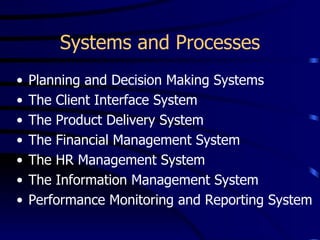 Systems and Processes
•   Planning and Decision Making Systems
•   The Client Interface System
•   The Product Delivery System
•   The Financial Management System
•   The HR Management System
•   The Information Management System
•   Performance Monitoring and Reporting System
 