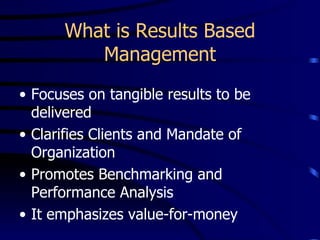 What is Results Based
         Management
• Focuses on tangible results to be
  delivered
• Clarifies Clients and Mandate of
  Organization
• Promotes Benchmarking and
  Performance Analysis
• It emphasizes value-for-money
 