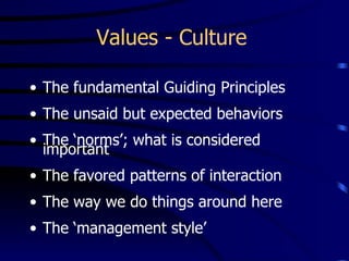 Values - Culture

• The fundamental Guiding Principles
• The unsaid but expected behaviors
• The ‘norms’; what is considered
  important
• The favored patterns of interaction
• The way we do things around here
• The ‘management style’
 