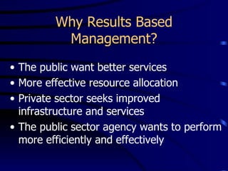 Why Results Based
          Management?
• The public want better services
• More effective resource allocation
• Private sector seeks improved
  infrastructure and services
• The public sector agency wants to perform
  more efficiently and effectively
 