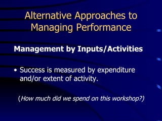 Alternative Approaches to
    Managing Performance

Management by Inputs/Activities

• Success is measured by expenditure
  and/or extent of activity.

 (How much did we spend on this workshop?)
 