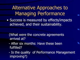 Alternative Approaches to
    Managing Performance
• Success is measured by effects/impacts
  achieved, and their sustainability.

 (What were the concrete agreements
  arrived at?
 - After six months: Have these been
  fulfilled?
 - Is the quality of Performance Management
  improving?)
 