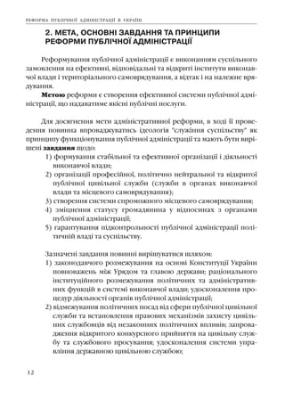 12
2. ÌÅÒÀ, ÎÑÍÎÂÍ² ÇÀÂÄÀÍÍß ÒÀ ÏÐÈÍÖÈÏÈ
ÐÅÔÎÐÌÈ ÏÓÁË²×ÍÎ¯ ÀÄÌ²Í²ÑÒÐÀÖ²¯
Ðåôîðìóâàííÿ ïóáë³÷íî¿ àäì³í³ñòðàö³¿ º âèêîíàííÿì ñóñï³ëüíîãî
çàìîâëåííÿ íà åôåêòèâí³, â³äïîâ³äàëüí³ òà â³äêðèò³ ³íñòèòóòè âèêîíàâ-
÷î¿ âëàäè ³ òåðèòîð³àëüíîãî ñàìîâðÿäóâàííÿ, à â³äòàê ³ íà íàëåæíå âðÿ-
äóâàííÿ.
Ìåòîþ ðåôîðìè º ñòâîðåííÿ åôåêòèâíî¿ ñèñòåìè ïóáë³÷íî¿ àäì³-
í³ñòðàö³¿, ùî íàäàâàòèìå ÿê³ñí³ ïóáë³÷í³ ïîñëóãè.
Äëÿ äîñÿãíåííÿ ìåòè àäì³í³ñòðàòèâíî¿ ðåôîðìè, â õîä³ ¿¿ ïðîâå-
äåííÿ ïîâèííà âïðîâàäæóâàòèñü ³äåîëîã³ÿ "ñëóæ³ííÿ ñóñï³ëüñòâó" ÿê
ïðèíöèïó ôóíêö³îíóâàííÿ ïóáë³÷íî¿ àäì³í³ñòðàö³¿ òà ìàþòü áóòè âèð³-
øåí³ çàâäàííÿ ùîäî:
1) ôîðìóâàííÿ ñòàá³ëüíî¿ òà åôåêòèâíî¿ îðãàí³çàö³¿ ³ ä³ÿëüíîñò³
âèêîíàâ÷î¿ âëàäè;
2) îðãàí³çàö³¿ ïðîôåñ³éíî¿, ïîë³òè÷íî íåéòðàëüíî¿ òà â³äêðèòî¿
ïóáë³÷íî¿ öèâ³ëüíî¿ ñëóæáè (ñëóæáè â îðãàíàõ âèêîíàâ÷î¿
âëàäè òà ì³ñöåâîãî ñàìîâðÿäóâàííÿ);
3) ñòâîðåííÿ ñèñòåìè ñïðîìîæíîãî ì³ñöåâîãî ñàìîâðÿäóâàííÿ;
4) çì³öíåííÿ ñòàòóñó ãðîìàäÿíèíà ó â³äíîñèíàõ ç îðãàíàìè
ïóáë³÷íî¿ àäì³í³ñòðàö³¿;
5) ãàðàíòóâàííÿ ï³äêîíòðîëüíîñò³ ïóáë³÷íî¿ àäì³í³ñòðàö³¿ ïîë³-
òè÷í³é âëàä³ òà ñóñï³ëüñòâó.
Çàçíà÷åí³ çàâäàííÿ ïîâèíí³ âèð³øóâàòèñÿ øëÿõîì:
1) çàêîíîäàâ÷îãî ðîçìåæóâàííÿ íà îñíîâ³ Êîíñòèòóö³¿ Óêðà¿íè
ïîâíîâàæåíü ì³æ Óðÿäîì òà ãëàâîþ äåðæàâè; ðàö³îíàëüíîãî
³íñòèòóö³éíîãî ðîçìåæóâàííÿ ïîë³òè÷íèõ òà àäì³í³ñòðàòèâ-
íèõ ôóíêö³é â ñèñòåì³ âèêîíàâ÷î¿ âëàäè; óäîñêîíàëåííÿ ïðî-
öåäóð ä³ÿëüíîñò³ îðãàí³â ïóáë³÷íî¿ àäì³í³ñòðàö³¿;
2) â³äìåæóâàííÿ ïîë³òè÷íèõ ïîñàä â³ä ñôåðè ïóáë³÷íî¿ öèâ³ëüíî¿
ñëóæáè òà âñòàíîâëåííÿ ïðàâîâèõ ìåõàí³çì³â çàõèñòó öèâ³ëü-
íèõ ñëóæáîâö³â â³ä íåçàêîííèõ ïîë³òè÷íèõ âïëèâ³â; çàïðîâà-
äæåííÿ â³äêðèòîãî êîíêóðñíîãî ïðèéíÿòòÿ íà öèâ³ëüíó ñëóæ-
áó òà ñëóæáîâîãî ïðîñóâàííÿ; óäîñêîíàëåííÿ ñèñòåìè óïðà-
âë³ííÿ äåðæàâíîþ öèâ³ëüíîþ ñëóæáîþ;
ÐÅÔÎÐÌÀ ÏÓÁË²×ÍÎ¯ ÀÄÌ²Í²ÑÒÐÀÖ²¯ Â ÓÊÐÀ¯Í²
 