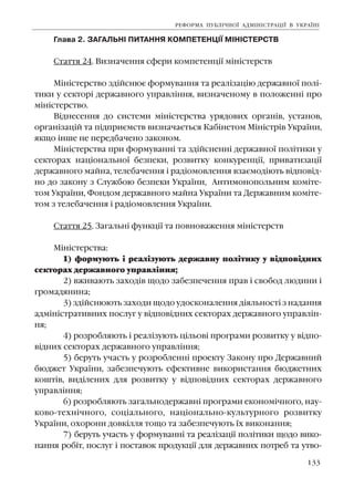 133
Ãëàâà 2. ÇÀÃÀËÜÍ² ÏÈÒÀÍÍß ÊÎÌÏÅÒÅÍÖ²¯ Ì²Í²ÑÒÅÐÑÒÂ
Ñòàòòÿ 24. Âèçíà÷åííÿ ñôåðè êîìïåòåíö³¿ ì³í³ñòåðñòâ
Ì³í³ñòåðñòâî çä³éñíþº ôîðìóâàííÿ òà ðåàë³çàö³þ äåðæàâíî¿ ïîë³-
òèêè ó ñåêòîð³ äåðæàâíîãî óïðàâë³ííÿ, âèçíà÷åíîìó â ïîëîæåíí³ ïðî
ì³í³ñòåðñòâî.
Â³äíåñåííÿ äî ñèñòåìè ì³í³ñòåðñòâà óðÿäîâèõ îðãàí³â, óñòàíîâ,
îðãàí³çàö³é òà ï³äïðèºìñòâ âèçíà÷àºòüñÿ Êàá³íåòîì Ì³í³ñòð³â Óêðà¿íè,
ÿêùî ³íøå íå ïåðåäáà÷åíî çàêîíîì.
Ì³í³ñòåðñòâà ïðè ôîðìóâàíí³ òà çä³éñíåíí³ äåðæàâíî¿ ïîë³òèêè ó
ñåêòîðàõ íàö³îíàëüíî¿ áåçïåêè, ðîçâèòêó êîíêóðåíö³¿, ïðèâàòèçàö³¿
äåðæàâíîãî ìàéíà, òåëåáà÷åííÿ ³ ðàä³îìîâëåííÿ âçàºìîä³þòü â³äïîâ³ä-
íî äî çàêîíó ç Ñëóæáîþ áåçïåêè Óêðà¿íè, Àíòèìîíîïîëüíèì êîì³òå-
òîì Óêðà¿íè, Ôîíäîì äåðæàâíîãî ìàéíà Óêðà¿íè òà Äåðæàâíèì êîì³òå-
òîì ç òåëåáà÷åííÿ ³ ðàä³îìîâëåííÿ Óêðà¿íè.
Ñòàòòÿ 25. Çàãàëüí³ ôóíêö³¿ òà ïîâíîâàæåííÿ ì³í³ñòåðñòâ
Ì³í³ñòåðñòâà:
1) ôîðìóþòü ³ ðåàë³çóþòü äåðæàâíó ïîë³òèêó ó â³äïîâ³äíèõ
ñåêòîðàõ äåðæàâíîãî óïðàâë³ííÿ;
2) âæèâàþòü çàõîä³â ùîäî çàáåçïå÷åííÿ ïðàâ ³ ñâîáîä ëþäèíè ³
ãðîìàäÿíèíà;
3) çä³éñíþþòü çàõîäè ùîäî óäîñêîíàëåííÿ ä³ÿëüíîñò³ ç íàäàííÿ
àäì³í³ñòðàòèâíèõ ïîñëóã ó â³äïîâ³äíèõ ñåêòîðàõ äåðæàâíîãî óïðàâë³í-
íÿ;
4) ðîçðîáëÿþòü ³ ðåàë³çóþòü ö³ëüîâ³ ïðîãðàìè ðîçâèòêó ó â³äïî-
â³äíèõ ñåêòîðàõ äåðæàâíîãî óïðàâë³ííÿ;
5) áåðóòü ó÷àñòü ó ðîçðîáëåíí³ ïðîåêòó Çàêîíó ïðî Äåðæàâíèé
áþäæåò Óêðà¿íè, çàáåçïå÷óþòü åôåêòèâíå âèêîðèñòàííÿ áþäæåòíèõ
êîøò³â, âèä³ëåíèõ äëÿ ðîçâèòêó ó â³äïîâ³äíèõ ñåêòîðàõ äåðæàâíîãî
óïðàâë³ííÿ;
6) ðîçðîáëÿþòü çàãàëüíîäåðæàâí³ ïðîãðàìè åêîíîì³÷íîãî, íàó-
êîâî-òåõí³÷íîãî, ñîö³àëüíîãî, íàö³îíàëüíî-êóëüòóðíîãî ðîçâèòêó
Óêðà¿íè, îõîðîíè äîâê³ëëÿ òîùî òà çàáåçïå÷óþòü ¿õ âèêîíàííÿ;
7) áåðóòü ó÷àñòü ó ôîðìóâàíí³ òà ðåàë³çàö³¿ ïîë³òèêè ùîäî âèêî-
íàííÿ ðîá³ò, ïîñëóã ³ ïîñòàâîê ïðîäóêö³¿ äëÿ äåðæàâíèõ ïîòðåá òà óòâî-
ÐÅÔÎÐÌÀ ÏÓÁË²×ÍÎ¯ ÀÄÌ²Í²ÑÒÐÀÖ²¯ Â ÓÊÐÀ¯Í²
 