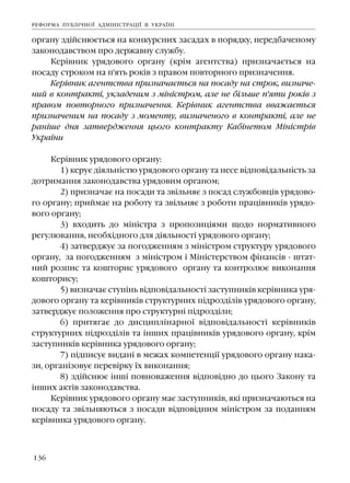 136
îðãàíó çä³éñíþºòüñÿ íà êîíêóðñíèõ çàñàäàõ â ïîðÿäêó, ïåðåäáà÷åíîìó
çàêîíîäàâñòâîì ïðî äåðæàâíó ñëóæáó.
Êåð³âíèê óðÿäîâîãî îðãàíó (êð³ì àãåíòñòâà) ïðèçíà÷àºòüñÿ íà
ïîñàäó ñòðîêîì íà ï'ÿòü ðîê³â ç ïðàâîì ïîâòîðíîãî ïðèçíà÷åííÿ.
Êåð³âíèê àãåíòñòâà ïðèçíà÷àºòüñÿ íà ïîñàäó íà ñòðîê, âèçíà÷å-
íèé â êîíòðàêò³, óêëàäåíèì ç ì³í³ñòðîì, àëå íå á³ëüøå ï'ÿòè ðîê³â ç
ïðàâîì ïîâòîðíîãî ïðèçíà÷åííÿ. Êåð³âíèê àãåíòñòâà ââàæàºòüñÿ
ïðèçíà÷åíèì íà ïîñàäó ç ìîìåíòó, âèçíà÷åíîãî â êîíòðàêò³, àëå íå
ðàí³øå äíÿ çàòâåðäæåííÿ öüîãî êîíòðàêòó Êàá³íåòîì Ì³í³ñòð³â
Óêðà¿íè
Êåð³âíèê óðÿäîâîãî îðãàíó:
1) êåðóº ä³ÿëüí³ñòþ óðÿäîâîãî îðãàíó òà íåñå â³äïîâ³äàëüí³ñòü çà
äîòðèìàííÿ çàêîíîäàâñòâà óðÿäîâèì îðãàíîì;
2) ïðèçíà÷àº íà ïîñàäè òà çâ³ëüíÿº ç ïîñàä ñëóæáîâö³â óðÿäîâî-
ãî îðãàíó; ïðèéìàº íà ðîáîòó òà çâ³ëüíÿº ç ðîáîòè ïðàö³âíèê³â óðÿäî-
âîãî îðãàíó;
3) âõîäèòü äî ì³í³ñòðà ç ïðîïîçèö³ÿìè ùîäî íîðìàòèâíîãî
ðåãóëþâàííÿ, íåîáõ³äíîãî äëÿ ä³ÿëüíîñò³ óðÿäîâîãî îðãàíó;
4) çàòâåðäæóº çà ïîãîäæåííÿì ç ì³í³ñòðîì ñòðóêòóðó óðÿäîâîãî
îðãàíó, çà ïîãîäæåííÿì ç ì³í³ñòðîì ³ Ì³í³ñòåðñòâîì ô³íàíñ³â - øòàò-
íèé ðîçïèñ òà êîøòîðèñ óðÿäîâîãî îðãàíó òà êîíòðîëþº âèêîíàííÿ
êîøòîðèñó;
5) âèçíà÷àº ñòóï³íü â³äïîâ³äàëüíîñò³ çàñòóïíèê³â êåð³âíèêà óðÿ-
äîâîãî îðãàíó òà êåð³âíèê³â ñòðóêòóðíèõ ï³äðîçä³ë³â óðÿäîâîãî îðãàíó,
çàòâåðäæóº ïîëîæåííÿ ïðî ñòðóêòóðí³ ï³äðîçä³ëè;
6) ïðèòÿãàº äî äèñöèïë³íàðíî¿ â³äïîâ³äàëüíîñò³ êåð³âíèê³â
ñòðóêòóðíèõ ï³äðîçä³ë³â òà ³íøèõ ïðàö³âíèê³â óðÿäîâîãî îðãàíó, êð³ì
çàñòóïíèê³â êåð³âíèêà óðÿäîâîãî îðãàíó;
7) ï³äïèñóº âèäàí³ â ìåæàõ êîìïåòåíö³¿ óðÿäîâîãî îðãàíó íàêà-
çè, îðãàí³çîâóº ïåðåâ³ðêó ¿õ âèêîíàííÿ;
8) çä³éñíþº ³íø³ ïîâíîâàæåííÿ â³äïîâ³äíî äî öüîãî Çàêîíó òà
³íøèõ àêò³â çàêîíîäàâñòâà.
Êåð³âíèê óðÿäîâîãî îðãàíó ìàº çàñòóïíèê³â, ÿê³ ïðèçíà÷àþòüñÿ íà
ïîñàäó òà çâ³ëüíÿþòüñÿ ç ïîñàäè â³äïîâ³äíèì ì³í³ñòðîì çà ïîäàííÿì
êåð³âíèêà óðÿäîâîãî îðãàíó.
ÐÅÔÎÐÌÀ ÏÓÁË²×ÍÎ¯ ÀÄÌ²Í²ÑÒÐÀÖ²¯ Â ÓÊÐÀ¯Í²
 