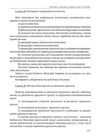 137
Ñòàòòÿ 29. Êîíòðàêò ç êåð³âíèêîì àãåíòñòâà
Ì³æ ì³í³ñòðîì òà êåð³âíèêîì àãåíòñòâà óêëàäàºòüñÿ êîí-
òðàêò, â ÿêîìó âèçíà÷àþòüñÿ:
1) ö³ë³ àãåíòñòâà;
2) çàâäàííÿàãåíòñòâàíàïîòî÷íèéð³êòàïåðñïåêòèâí³çàâäàííÿ;
3) ô³íàíñóâàííÿ, ïðèçíà÷åíå äëÿ âèêîíàííÿ ôóíêö³é àãåíòñòâà;
4) ê³ëüê³ñí³ òà ÿê³ñí³ ïîêàçíèêè ä³ÿëüíîñò³ àãåíòñòâà, â òîìó
÷èñë³ ïîêàçíèêè ïëàíîâàíîãî îáñÿãó ïîñëóã, âàðò³ñòü ïîñëóã òà ñòàí-
äàðòè ÿêîñò³;
5) êðèòåð³¿ îö³íêè ä³ÿëüíîñò³ àãåíòñòâà;
6) ïðîöåäóðà çâ³òíîñò³ àãåíòñòâà;
7) ïðîöåäóðèçàîõî÷åííÿòàñòÿãíåíüäëÿñëóæáîâö³âòàïðàö³âíè-
ê³â àãåíòñòâà â³äïîâ³äíî äî îö³íêè ðåçóëüòàò³â âèêîíàííÿ êîíòðàêòó;
8) îñîáëèâ³ ïîëîæåííÿ, ÿê³ äîçâîëÿþòü ãíó÷êî âèêîðèñòîâóâà-
òè ðåñóðñè â ê³íö³ ô³íàíñîâîãî ðîêó, â òîìó ÷èñë³ ïîðÿäîê âèêîðèñòàí-
íÿ äîäàòêîâèõ äîõîä³â îòðèìàíèõ ïîíàä ïëàíó;
9) ñòðîêè, óìîâè òà ïîðÿäîê âíåñåííÿ çì³í äî êîíòðàêòó;
10) ³íø³ ïèòàííÿ, ÿê³ ì³í³ñòð òà êåð³âíèê àãåíòñòâà ââàæà-
þòü âàæëèâèìè.
Çì³íè ó ñêëàä³ Êàá³íåòó Ì³í³ñòð³â Óêðà¿íè íå âïëèâàþòü íà ÷èí-
í³ñòü êîíòðàêòó.
Êîíòðàêò º â³äêðèòèì äëÿ ïóáë³÷íîãî äîñòóïó.
Ñòàòòÿ 30. Íàãëÿä ì³í³ñòåðñòâà çà óðÿäîâèì îðãàíîì
Ì³í³ñòð, â³äïîâ³äàëüíèé çà ä³ÿëüí³ñòü óðÿäîâîãî îðãàíó, çä³éñíþº
íàãëÿä çà ä³ÿëüí³ñòþ óðÿäîâîãî îðãàíó òà íàä³ëåíèé ïîâíîâàæåííÿìè
ùîäî:
1) çàòâåðäæåííÿ ñòðàòåã³¿ ä³ÿëüíîñò³ òà ðîçâèòêó óðÿäîâîãî
îðãàíó;
2) ïîãîäæåííÿ êîøòîðèñó óðÿäîâîãî îðãàíó;
3) çàòâåðäæåííÿ ãðàíè÷íî¿ ÷èñåëüíîñò³ ñëóæáîâö³â òà ïðàö³â-
íèê³â óðÿäîâîãî îðãàíó;
4) îö³íêè ä³ÿëüíîñò³ óðÿäîâîãî îðãàíó ³ íà ¿¿ îñíîâ³ — âíåñåííÿ
Êàá³íåòîâ³ Ì³í³ñòð³â ïðîïîçèö³é ùîäî çàîõî÷åííÿ, íàãîðîäæåííÿ, à
òàêîæ ïðèòÿãíåííÿ äî äèñöèïë³íàðíî¿ â³äïîâ³äàëüíîñò³, ó òîìó ÷èñë³
çâ³ëüíåííÿ ç ïîñàäè êåð³âíèêà óðÿäîâîãî îðãàíó;
ÐÅÔÎÐÌÀ ÏÓÁË²×ÍÎ¯ ÀÄÌ²Í²ÑÒÐÀÖ²¯ Â ÓÊÐÀ¯Í²
 