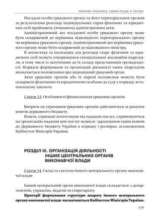 139
Ïîñàäîâ³ îñîáè óðÿäîâîãî îðãàíó òà éîãî òåðèòîð³àëüíèõ îðãàí³â
çà ðåçóëüòàòàìè ðîçãëÿäó ³íäèâ³äóàëüíèõ ñïðàâ ô³çè÷íèõ òà þðèäè÷-
íèõ îñ³á ïðèéìàþòü (â÷èíÿþòü) àäì³í³ñòðàòèâí³ àêòè.
Àäì³í³ñòðàòèâíèé àêò ïîñàäîâî¿ îñîáè óðÿäîâîãî îðãàíó ìîæå
áóòè îñêàðæåíèé äî êåð³âíèêà â³äïîâ³äíîãî òåðèòîð³àëüíîãî îðãàíó
÷è êåð³âíèêà óðÿäîâîãî îðãàíó. Àäì³í³ñòðàòèâíèé àêò êåð³âíèêà óðÿäî-
âîãî îðãàíó ìîæå áóòè îñêàðæåíèé äî â³äïîâ³äíîãî ì³í³ñòðà.
Â àãåíòñòâàõ òà ³íñïåêö³ÿõ äëÿ ðîçãëÿäó ñêàðã ô³çè÷íèõ òà þðè-
äè÷íèõ îñ³á ìîæóòü óòâîðþâàòèñÿ ñïåö³àë³çîâàí³ àïåëÿö³éí³ ï³äðîçä³-
ëè, â òîìó ÷èñë³ ³ç çàëó÷åííÿì äî ¿õ ñêëàäó ïðåäñòàâíèê³â ãðîìàäñüêî-
ñò³. Ïîðÿäîê ôîðìóâàííÿ òà îðãàí³çàö³ÿ ä³ÿëüíîñò³ òàêèõ ï³äðîçä³ë³â
âèçíà÷àºòüñÿ ïîëîæåííÿì ïðî â³äïîâ³äíèé óðÿäîâèé îðãàí.
Àêòè óðÿäîâèõ îðãàí³â àáî ¿õ îêðåì³ ïîëîæåííÿ ìîæóòü áóòè
îñêàðæåí³ ô³çè÷íèìè òà þðèäè÷íèìè îñîáàìè äî ñóäó ó ïîðÿäêó, âñòà-
íîâëåíîìó çàêîíîì.
Ñòàòòÿ 33. Îñîáëèâîñò³ ô³íàíñóâàííÿ óðÿäîâèõ îðãàí³â
Âèòðàòè íà óòðèìàííÿ óðÿäîâèõ îðãàí³â çä³éñíþºòüñÿ çà ðàõóíîê
êîøò³â äåðæàâíîãî áþäæåòó.
Êîøòè, îòðèìàí³ àãåíòñòâàìè â³ä íàäàííÿ ïîñëóã, ñïðÿìîâóþòüñÿ
íà îðãàí³çàö³þ íàäàííÿ öèõ ïîñëóã øëÿõîì çàðàõóâàííÿ òàêèõ êîøò³â
äî Äåðæàâíîãî áþäæåòó Óêðà¿íè â ïîðÿäêó ³ ðîçì³ðàõ, âñòàíîâëåíèõ
Êàá³íåòîì Ì³í³ñòð³â Óêðà¿íè.
ÐÎÇÄ²Ë ²²². ÎÐÃÀÍ²ÇÀÖ²ß Ä²ßËÜÍÎÑÒ²
²ÍØÈÕ ÖÅÍÒÐÀËÜÍÈÕ ÎÐÃÀÍ²Â
ÂÈÊÎÍÀÂ×Î¯ ÂËÀÄÈ
Ñòàòòÿ 34. Ñêëàä òà ñèñòåìà ³íøîãî öåíòðàëüíîãî îðãàíó âèêîíàâ-
÷î¿ âëàäè
²íøèé öåíòðàëüíèé îðãàí âèêîíàâ÷î¿ âëàäè ñêëàäàºòüñÿ ç äåïàð-
òàìåíò³â, óïðàâë³íü, â³ää³ë³â òà ñåêðåòàð³àòó.
Êðèòåð³¿ ôîðìóâàííÿ ñòðóêòóðè àïàðàòó ³íøîãî öåíòðàëüíîãî
îðãàíóâèêîíàâ÷î¿âëàäè âèçíà÷àþòüñÿÊàá³íåòîìÌ³í³ñòð³âÓêðà¿íè.
ÐÅÔÎÐÌÀ ÏÓÁË²×ÍÎ¯ ÀÄÌ²Í²ÑÒÐÀÖ²¯ Â ÓÊÐÀ¯Í²
 