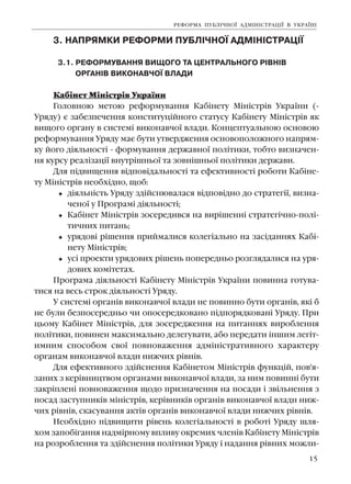 15
3. ÍÀÏÐßÌÊÈ ÐÅÔÎÐÌÈ ÏÓÁË²×ÍÎ¯ ÀÄÌ²Í²ÑÒÐÀÖ²¯
3.1. ÐÅÔÎÐÌÓÂÀÍÍß ÂÈÙÎÃÎ ÒÀ ÖÅÍÒÐÀËÜÍÎÃÎ Ð²ÂÍ²Â
ÎÐÃÀÍ²Â ÂÈÊÎÍÀÂ×Î¯ ÂËÀÄÈ
Êàá³íåò Ì³í³ñòð³â Óêðà¿íè
Ãîëîâíîþ ìåòîþ ðåôîðìóâàííÿ Êàá³íåòó Ì³í³ñòð³â Óêðà¿íè (-
Óðÿäó) º çàáåçïå÷åííÿ êîíñòèòóö³éíîãî ñòàòóñó Êàá³íåòó Ì³í³ñòð³â ÿê
âèùîãî îðãàíó â ñèñòåì³ âèêîíàâ÷î¿ âëàäè. Êîíöåïòóàëüíîþ îñíîâîþ
ðåôîðìóâàííÿ Óðÿäó ìàº áóòè óòâåðäæåííÿ îñíîâîïîëîæíîãî íàïðÿì-
êó éîãî ä³ÿëüíîñò³ - ôîðìóâàííÿ äåðæàâíî¿ ïîë³òèêè, òîáòî âèçíà÷åí-
íÿ êóðñó ðåàë³çàö³¿ âíóòð³øíüî¿ òà çîâí³øíüî¿ ïîë³òèêè äåðæàâè.
Äëÿ ï³äâèùåííÿ â³äïîâ³äàëüíîñò³ òà åôåêòèâíîñò³ ðîáîòè Êàá³íå-
òó Ì³í³ñòð³â íåîáõ³äíî, ùîá:
ä³ÿëüí³ñòü Óðÿäó çä³éñíþâàëàñÿ â³äïîâ³äíî äî ñòðàòåã³¿, âèçíà-
÷åíî¿ ó Ïðîãðàì³ ä³ÿëüíîñò³;
Êàá³íåò Ì³í³ñòð³â çîñåðåäèâñÿ íà âèð³øåíí³ ñòðàòåã³÷íî-ïîë³-
òè÷íèõ ïèòàíü;
óðÿäîâ³ ð³øåííÿ ïðèéìàëèñÿ êîëåã³àëüíî íà çàñ³äàííÿõ Êàá³-
íåòó Ì³í³ñòð³â;
óñ³ ïðîåêòè óðÿäîâèõ ð³øåíü ïîïåðåäíüî ðîçãëÿäàëèñÿ íà óðÿ-
äîâèõ êîì³òåòàõ.
Ïðîãðàìà ä³ÿëüíîñò³ Êàá³íåòó Ì³í³ñòð³â Óêðà¿íè ïîâèííà ãîòóâà-
òèñÿ íà âåñü ñòðîê ä³ÿëüíîñò³ Óðÿäó.
Ó ñèñòåì³ îðãàí³â âèêîíàâ÷î¿ âëàäè íå ïîâèííî áóòè îðãàí³â, ÿê³ á
íå áóëè áåçïîñåðåäíüî ÷è îïîñåðåäêîâàíî ï³äïîðÿäêîâàí³ Óðÿäó. Ïðè
öüîìó Êàá³íåò Ì³í³ñòð³â, äëÿ çîñåðåäæåííÿ íà ïèòàííÿõ âèðîáëåííÿ
ïîë³òèêè, ïîâèíåí ìàêñèìàëüíî äåëåãóâàòè, àáî ïåðåäàòè ³íøèì ëåã³ò-
èìíèì ñïîñîáîì ñâî¿ ïîâíîâàæåííÿ àäì³í³ñòðàòèâíîãî õàðàêòåðó
îðãàíàì âèêîíàâ÷î¿ âëàäè íèæ÷èõ ð³âí³â.
Äëÿ åôåêòèâíîãî çä³éñíåííÿ Êàá³íåòîì Ì³í³ñòð³â ôóíêö³é, ïîâ'ÿ-
çàíèõ ç êåð³âíèöòâîì îðãàíàìè âèêîíàâ÷î¿ âëàäè, çà íèì ïîâèíí³ áóòè
çàêð³ïëåí³ ïîâíîâàæåííÿ ùîäî ïðèçíà÷åííÿ íà ïîñàäè ³ çâ³ëüíåííÿ ç
ïîñàä çàñòóïíèê³â ì³í³ñòð³â, êåð³âíèê³â îðãàí³â âèêîíàâ÷î¿ âëàäè íèæ-
÷èõ ð³âí³â, ñêàñóâàííÿ àêò³â îðãàí³â âèêîíàâ÷î¿ âëàäè íèæ÷èõ ð³âí³â.
Íåîáõ³äíî ï³äâèùèòè ð³âåíü êîëåã³àëüíîñò³ â ðîáîò³ Óðÿäó øëÿ-
õîì çàïîá³ãàííÿ íàäì³ðíîìó âïëèâó îêðåìèõ ÷ëåí³â Êàá³íåòó Ì³í³ñòð³â
íà ðîçðîáëåííÿ òà çä³éñíåííÿ ïîë³òèêè Óðÿäó ³ íàäàííÿ ð³âíèõ ìîæëè-
ÐÅÔÎÐÌÀ ÏÓÁË²×ÍÎ¯ ÀÄÌ²Í²ÑÒÐÀÖ²¯ Â ÓÊÐÀ¯Í²
 