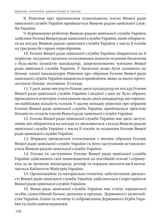 158
8. Ð³øåííÿ ïðî ïðèïèíåííÿ ïîâíîâàæåíü ÷ëåíà Âèùî¿ ðàäè
öèâ³ëüíî¿ ñëóæáè Óêðà¿íè ïðèéìàºòüñÿ Âèùîþ ðàäîþ öèâ³ëüíî¿ ñëóæ-
áè Óêðà¿íè.
9. Êåð³âíèöòâî ðîáîòîþ Âèùîþ ðàäîþ öèâ³ëüíî¿ ñëóæáè Óêðà¿íè
çä³éñíþº Ãîëîâà Âèùî¿ ðàäè öèâ³ëüíî¿ ñëóæáè Óêðà¿íè, ÿêèé îáèðàºòü-
ñÿ íà ïîñàäó Âèùîþ ðàäîþ öèâ³ëüíî¿ ñëóæáè Óêðà¿íè ç ÷èñëà ¿¿ ÷ëåí³â
íà òðè ðîêè áåç ïðàâà ïåðåîáðàííÿ.
10. Ãîëîâà Âèùî¿ ðàäè öèâ³ëüíî¿ ñëóæáè Óêðà¿íè îáèðàºòüñÿ íà ¿¿
ïåðøîìó çàñ³äàíí³ òàºìíèì ãîëîñóâàííÿì øëÿõîì ïîäàííÿ áþëåòåí³â
ç áóäü-ÿêîþ ê³ëüê³ñòþ êàíäèäàòóð, çàïðîïîíîâàíèõ ÷ëåíàìè Âèùî¿
ðàäè öèâ³ëüíî¿ ñëóæáè Óêðà¿íè. Ó áþëåòåí³ ìîæå áóòè çàëèøåíî íå
á³ëüøå îäí³º¿ êàíäèäàòóðè. Ð³øåííÿ ïðî îáðàííÿ Ãîëîâè Âèùî¿ ðàäè
öèâ³ëüíî¿ ñëóæáè Óêðà¿íè ââàæàºòüñÿ ïðèéíÿòèì, ÿêùî çà íüîãî ïðîãî-
ëîñóâàëî á³ëüøå ïîëîâèíè ¿¿ ñêëàäó.
11. Ó ðàç³, ÿêùî âèñóíóòî á³ëüøå äâîõ êàíäèäàòóð íà ïîñàäó Ãîëîâè
Âèùî¿ ðàäè öèâ³ëüíî¿ ñëóæáè Óêðà¿íè ³ æîäíî¿ ç íèõ íå áóëî îáðàíî,
ïðîâîäèòüñÿ ïîâòîðíå ãîëîñóâàííÿ ùîäî äâîõ êàíäèäàòóð, ÿê³ îòðèìà-
ëè íàéá³ëüøó ê³ëüê³ñòü ãîëîñ³â. Ó öüîìó âèïàäêó ð³øåííÿ ïðî îáðàííÿ
Ãîëîâè Âèùî¿ ðàäè öèâ³ëüíî¿ ñëóæáè Óêðà¿íè ïðèéìàºòüñÿ ïðîñòîþ
á³ëüø³ñòþ ãîëîñ³â ÷ëåí³â Âèùî¿ ðàäè öèâ³ëüíî¿ ñëóæáè Óêðà¿íè.
12. Ãîëîâà Âèùî¿ ðàäè öèâ³ëüíî¿ ñëóæáè Óêðà¿íè ìàº äâîõ çàñòóï-
íèê³â, ÿê³ îáèðàþòüñÿ íà ïîñàäè òà çâ³ëüíÿþòüñÿ ç ïîñàä Âèùîþ ðàäîþ
öèâ³ëüíî¿ ñëóæáè Óêðà¿íè ç ÷èñëà ¿¿ ÷ëåí³â çà ïîäàííÿì Ãîëîâè Âèùî¿
ðàäè öèâ³ëüíî¿ ñëóæáè Óêðà¿íè.
13. Ïîðÿäîê ïðîâåäåííÿ ãîëîñóâàííÿ ç ïèòàíü îáðàííÿ Ãîëîâè
Âèùî¿ ðàäè öèâ³ëüíî¿ ñëóæáè Óêðà¿íè òà éîãî çàñòóïíèê³â âñòàíîâëþ-
ºòüñÿ Âèùîþ ðàäîþ öèâ³ëüíî¿ ñëóæáè Óêðà¿íè.
14. Ãîëîâà òà çàñòóïíèêè Ãîëîâè Âèùî¿ ðàäè öèâ³ëüíî¿ ñëóæáè
Óêðà¿íè çä³éñíþþòü ñâî¿ ïîâíîâàæåííÿ íà ïîñò³éí³é îñíîâ³ ³ îòðèìó-
þòü çà öå ãðîøîâó âèíàãîðîäó, ðîçì³ð òà ïîðÿäîê âèïëàòè ÿêî¿ âèçíà-
÷àºòüñÿ Êàá³íåòîì Ì³í³ñòð³â Óêðà¿íè.
15. Îðãàí³çàö³éíå òà ìàòåð³àëüíî-òåõí³÷íå çàáåçïå÷åííÿ ä³ÿëüíî-
ñò³ Âèùî¿ ðàäè öèâ³ëüíî¿ ñëóæáè Óêðà¿íè çä³éñíþºòüñÿ Ñåêðåòàð³àòîì
Âèùî¿ ðàäè öèâ³ëüíî¿ ñëóæáè Óêðà¿íè.
16. Âèùà ðàäà öèâ³ëüíî¿ ñëóæáè Óêðà¿íè ìàº ñòàòóñ þðèäè÷íî¿
îñîáè, ñàìîñò³éíèé áàëàíñ, ðàõóíêè â îðãàíàõ Äåðæàâíîãî êàçíà÷åé-
ñòâà Óêðà¿íè, áëàíê òà ïå÷àòêó ³ç çîáðàæåííÿì Äåðæàâíîãî Ãåðáà Óêðà-
¿íè òà ñâî¿ì íàéìåíóâàííÿì.
ÐÅÔÎÐÌÀ ÏÓÁË²×ÍÎ¯ ÀÄÌ²Í²ÑÒÐÀÖ²¯ Â ÓÊÐÀ¯Í²
 