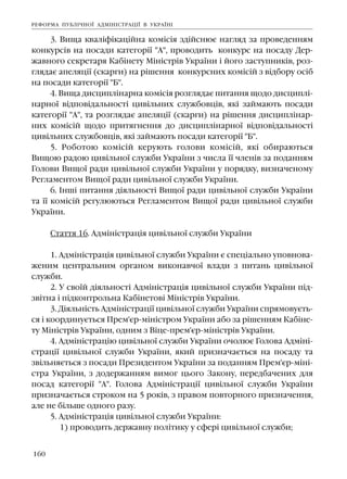 160
3. Âèùà êâàë³ô³êàö³éíà êîì³ñ³ÿ çä³éñíþº íàãëÿä çà ïðîâåäåííÿì
êîíêóðñ³â íà ïîñàäè êàòåãîð³¿ "À", ïðîâîäèòü êîíêóðñ íà ïîñàäó Äåð-
æàâíîãî ñåêðåòàðÿ Êàá³íåòó Ì³í³ñòð³â Óêðà¿íè ³ éîãî çàñòóïíèê³â, ðîç-
ãëÿäàº àïåëÿö³¿ (ñêàðãè) íà ð³øåííÿ êîíêóðñíèõ êîì³ñ³é ç â³äáîðó îñ³á
íà ïîñàäè êàòåãîð³¿ "Á".
4. Âèùà äèñöèïë³íàðíà êîì³ñ³ÿ ðîçãëÿäàº ïèòàííÿ ùîäî äèñöèïë³-
íàðíî¿ â³äïîâ³äàëüíîñò³ öèâ³ëüíèõ ñëóæáîâö³â, ÿê³ çàéìàþòü ïîñàäè
êàòåãîð³¿ "À", òà ðîçãëÿäàº àïåëÿö³¿ (ñêàðãè) íà ð³øåííÿ äèñöèïë³íàð-
íèõ êîì³ñ³é ùîäî ïðèòÿãíåííÿ äî äèñöèïë³íàðíî¿ â³äïîâ³äàëüíîñò³
öèâ³ëüíèõ ñëóæáîâö³â, ÿê³ çàéìàþòü ïîñàäè êàòåãîð³¿ "Á".
5. Ðîáîòîþ êîì³ñ³é êåðóþòü ãîëîâè êîì³ñ³é, ÿê³ îáèðàþòüñÿ
Âèùîþ ðàäîþ öèâ³ëüíî¿ ñëóæáè Óêðà¿íè ç ÷èñëà ¿¿ ÷ëåí³â çà ïîäàííÿì
Ãîëîâè Âèùî¿ ðàäè öèâ³ëüíî¿ ñëóæáè Óêðà¿íè ó ïîðÿäêó, âèçíà÷åíîìó
Ðåãëàìåíòîì Âèùî¿ ðàäè öèâ³ëüíî¿ ñëóæáè Óêðà¿íè.
6. ²íø³ ïèòàííÿ ä³ÿëüíîñò³ Âèùî¿ ðàäè öèâ³ëüíî¿ ñëóæáè Óêðà¿íè
òà ¿¿ êîì³ñ³é ðåãóëþþòüñÿ Ðåãëàìåíòîì Âèùî¿ ðàäè öèâ³ëüíî¿ ñëóæáè
Óêðà¿íè.
Ñòàòòÿ 16. Àäì³í³ñòðàö³ÿ öèâ³ëüíî¿ ñëóæáè Óêðà¿íè
1. Àäì³í³ñòðàö³ÿ öèâ³ëüíî¿ ñëóæáè Óêðà¿íè º ñïåö³àëüíî óïîâíîâà-
æåíèì öåíòðàëüíèì îðãàíîì âèêîíàâ÷î¿ âëàäè ç ïèòàíü öèâ³ëüíî¿
ñëóæáè.
2. Ó ñâî¿é ä³ÿëüíîñò³ Àäì³í³ñòðàö³ÿ öèâ³ëüíî¿ ñëóæáè Óêðà¿íè ï³ä-
çâ³òíà ³ ï³äêîíòðîëüíà Êàá³íåòîâ³ Ì³í³ñòð³â Óêðà¿íè.
3. Ä³ÿëüí³ñòü Àäì³í³ñòðàö³¿ öèâ³ëüíî¿ ñëóæáè Óêðà¿íè ñïðÿìîâóºòü-
ñÿ ³ êîîðäèíóºòüñÿ Ïðåì'ºð-ì³í³ñòðîì Óêðà¿íè àáî çà ð³øåííÿì Êàá³íå-
òó Ì³í³ñòð³â Óêðà¿íè, îäíèì ç Â³öå-ïðåì'ºð-ì³í³ñòð³â Óêðà¿íè.
4. Àäì³í³ñòðàö³þ öèâ³ëüíî¿ ñëóæáè Óêðà¿íè î÷îëþº Ãîëîâà Àäì³í³-
ñòðàö³¿ öèâ³ëüíî¿ ñëóæáè Óêðà¿íè, ÿêèé ïðèçíà÷àºòüñÿ íà ïîñàäó òà
çâ³ëüíÿºòüñÿ ç ïîñàäè Ïðåçèäåíòîì Óêðà¿íè çà ïîäàííÿì Ïðåì'ºð-ì³í³-
ñòðà Óêðà¿íè, ç äîäåðæàííÿì âèìîã öüîãî Çàêîíó, ïåðåäáà÷åíèõ äëÿ
ïîñàä êàòåãîð³¿ "À". Ãîëîâà Àäì³í³ñòðàö³¿ öèâ³ëüíî¿ ñëóæáè Óêðà¿íè
ïðèçíà÷àºòüñÿ ñòðîêîì íà 5 ðîê³â, ç ïðàâîì ïîâòîðíîãî ïðèçíà÷åííÿ,
àëå íå á³ëüøå îäíîãî ðàçó.
5. Àäì³í³ñòðàö³ÿ öèâ³ëüíî¿ ñëóæáè Óêðà¿íè:
1) ïðîâîäèòü äåðæàâíó ïîë³òèêó ó ñôåð³ öèâ³ëüíî¿ ñëóæáè;
ÐÅÔÎÐÌÀ ÏÓÁË²×ÍÎ¯ ÀÄÌ²Í²ÑÒÐÀÖ²¯ Â ÓÊÐÀ¯Í²
 