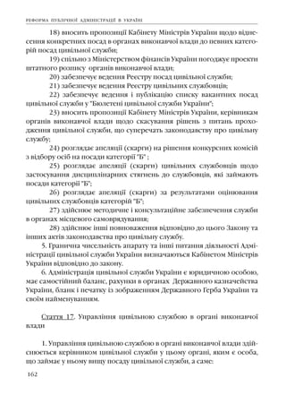 162
18) âíîñèòü ïðîïîçèö³¿ Êàá³íåòó Ì³í³ñòð³â Óêðà¿íè ùîäî â³äíå-
ñåííÿ êîíêðåòíèõ ïîñàä â îðãàíàõ âèêîíàâ÷î¿ âëàäè äî ïåâíèõ êàòåãî-
ð³é ïîñàä öèâ³ëüíî¿ ñëóæáè;
19) ñï³ëüíî ç Ì³í³ñòåðñòâîì ô³íàíñ³â Óêðà¿íè ïîãîäæóº ïðîåêòè
øòàòíîãî ðîçïèñó îðãàí³â âèêîíàâ÷î¿ âëàäè;
20) çàáåçïå÷óº âåäåííÿ Ðåºñòðó ïîñàä öèâ³ëüíî¿ ñëóæáè;
21) çàáåçïå÷óº âåäåííÿ Ðåºñòðó öèâ³ëüíèõ ñëóæáîâö³â;
22) çàáåçïå÷óº âåäåííÿ ³ ïóáë³êàö³þ ñïèñêó âàêàíòíèõ ïîñàä
öèâ³ëüíî¿ ñëóæáè ó "Áþëåòåí³ öèâ³ëüíî¿ ñëóæáè Óêðà¿íè";
23) âíîñèòü ïðîïîçèö³¿ Êàá³íåòó Ì³í³ñòð³â Óêðà¿íè, êåð³âíèêàì
îðãàí³â âèêîíàâ÷î¿ âëàäè ùîäî ñêàñóâàííÿ ð³øåíü ç ïèòàíü ïðîõî-
äæåííÿ öèâ³ëüíî¿ ñëóæáè, ùî ñóïåðå÷àòü çàêîíîäàâñòâó ïðî öèâ³ëüíó
ñëóæáó;
24) ðîçãëÿäàº àïåëÿö³¿ (ñêàðãè) íà ð³øåííÿ êîíêóðñíèõ êîì³ñ³é
ç â³äáîðó îñ³á íà ïîñàäè êàòåãîð³¿ "Á" ;
25) ðîçãëÿäàº àïåëÿö³¿ (ñêàðãè) öèâ³ëüíèõ ñëóæáîâö³â ùîäî
çàñòîñóâàííÿ äèñöèïë³íàðíèõ ñòÿãíåíü äî ñëóæáîâö³â, ÿê³ çàéìàþòü
ïîñàäè êàòåãîð³¿ "Á";
26) ðîçãëÿäàº àïåëÿö³¿ (ñêàðãè) çà ðåçóëüòàòàìè îö³íþâàííÿ
öèâ³ëüíèõ ñëóæáîâö³â êàòåãîð³é "Á";
27) çä³éñíþº ìåòîäè÷íå ³ êîíñóëüòàö³éíå çàáåçïå÷åííÿ ñëóæáè
â îðãàíàõ ì³ñöåâîãî ñàìîâðÿäóâàííÿ;
28) çä³éñíþº ³íø³ ïîâíîâàæåííÿ â³äïîâ³äíî äî öüîãî Çàêîíó òà
³íøèõ àêò³â çàêîíîäàâñòâà ïðî öèâ³ëüíó ñëóæáó.
5. Ãðàíè÷íà ÷èñåëüí³ñòü àïàðàòó òà ³íø³ ïèòàííÿ ä³ÿëüíîñò³ Àäì³-
í³ñòðàö³¿ öèâ³ëüíî¿ ñëóæáè Óêðà¿íè âèçíà÷àþòüñÿ Êàá³íåòîì Ì³í³ñòð³â
Óêðà¿íè â³äïîâ³äíî äî çàêîíó.
6. Àäì³í³ñòðàö³ÿ öèâ³ëüíî¿ ñëóæáè Óêðà¿íè º þðèäè÷íîþ îñîáîþ,
ìàº ñàìîñò³éíèé áàëàíñ, ðàõóíêè â îðãàíàõ Äåðæàâíîãî êàçíà÷åéñòâà
Óêðà¿íè, áëàíê ³ ïå÷àòêó ³ç çîáðàæåííÿì Äåðæàâíîãî Ãåðáà Óêðà¿íè òà
ñâî¿ì íàéìåíóâàííÿì.
Ñòàòòÿ 17. Óïðàâë³ííÿ öèâ³ëüíîþ ñëóæáîþ â îðãàí³ âèêîíàâ÷î¿
âëàäè
1. Óïðàâë³ííÿ öèâ³ëüíîþ ñëóæáîþ â îðãàí³ âèêîíàâ÷î¿ âëàäè çä³é-
ñíþºòüñÿ êåð³âíèêîì öèâ³ëüíî¿ ñëóæáè ó öüîìó îðãàí³, ÿêèì º îñîáà,
ùî çàéìàº ó íüîìó âèùó ïîñàäó öèâ³ëüíî¿ ñëóæáè, à ñàìå:
ÐÅÔÎÐÌÀ ÏÓÁË²×ÍÎ¯ ÀÄÌ²Í²ÑÒÐÀÖ²¯ Â ÓÊÐÀ¯Í²
 