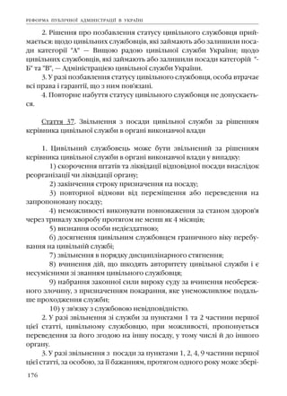 176
2. Ð³øåííÿ ïðî ïîçáàâëåííÿ ñòàòóñó öèâ³ëüíîãî ñëóæáîâöÿ ïðèé-
ìàºòüñÿ: ùîäî öèâ³ëüíèõ ñëóæáîâö³â, ÿê³ çàéìàþòü àáî çàëèøèëè ïîñà-
äè êàòåãîð³¿ "À" — Âèùîþ ðàäîþ öèâ³ëüíî¿ ñëóæáè Óêðà¿íè; ùîäî
öèâ³ëüíèõ ñëóæáîâö³â, ÿê³ çàéìàþòü àáî çàëèøèëè ïîñàäè êàòåãîð³é "-
Á" òà "Â", — Àäì³í³ñòðàö³ºþ öèâ³ëüíî¿ ñëóæáè Óêðà¿íè.
3. Ó ðàç³ ïîçáàâëåííÿ ñòàòóñó öèâ³ëüíîãî ñëóæáîâöÿ, îñîáà âòðà÷àº
âñ³ ïðàâà ³ ãàðàíò³¿, ùî ç íèì ïîâ'ÿçàí³.
4. Ïîâòîðíå íàáóòòÿ ñòàòóñó öèâ³ëüíîãî ñëóæáîâöÿ íå äîïóñêàºòü-
ñÿ.
Ñòàòòÿ 37. Çâ³ëüíåííÿ ç ïîñàäè öèâ³ëüíî¿ ñëóæáè çà ð³øåííÿì
êåð³âíèêà öèâ³ëüíî¿ ñëóæáè â îðãàí³ âèêîíàâ÷î¿ âëàäè
1. Öèâ³ëüíèé ñëóæáîâåöü ìîæå áóòè çâ³ëüíåíèé çà ð³øåííÿì
êåð³âíèêà öèâ³ëüíî¿ ñëóæáè â îðãàí³ âèêîíàâ÷î¿ âëàäè ó âèïàäêó:
1) ñêîðî÷åííÿ øòàò³â òà ë³êâ³äàö³¿ â³äïîâ³äíî¿ ïîñàäè âíàñë³äîê
ðåîðãàí³çàö³¿ ÷è ë³êâ³äàö³¿ îðãàíó;
2) çàê³í÷åííÿ ñòðîêó ïðèçíà÷åííÿ íà ïîñàäó;
3) ïîâòîðíî¿ â³äìîâè â³ä ïåðåì³ùåííÿ àáî ïåðåâåäåííÿ íà
çàïðîïîíîâàíó ïîñàäó;
4) íåìîæëèâîñò³ âèêîíóâàòè ïîâíîâàæåííÿ çà ñòàíîì çäîðîâ'ÿ
÷åðåç òðèâàëó õâîðîáó ïðîòÿãîì íå ìåíø ÿê 4 ì³ñÿö³â;
5) âèçíàííÿ îñîáè íåä³ºçäàòíîþ;
6) äîñÿãíåííÿ öèâ³ëüíèì ñëóæáîâöåì ãðàíè÷íîãî â³êó ïåðåáó-
âàííÿ íà öèâ³ëüí³é ñëóæá³;
7) çâ³ëüíåííÿ â ïîðÿäêó äèñöèïë³íàðíîãî ñòÿãíåííÿ;
8) â÷èíåííÿ ä³é, ùî øêîäÿòü àâòîðèòåòó öèâ³ëüíî¿ ñëóæáè ³ º
íåñóì³ñíèìè ç³ çâàííÿì öèâ³ëüíîãî ñëóæáîâöÿ;
9) íàáðàííÿ çàêîííî¿ ñèëè âèðîêó ñóäó çà â÷èíåííÿ íåîáåðåæ-
íîãî çëî÷èíó, ç ïðèçíà÷åííÿì ïîêàðàííÿ, ÿêå óíåìîæëèâëþº ïîäàëü-
øå ïðîõîäæåííÿ ñëóæáè;
10) ó çâ'ÿçêó ç ñëóæáîâîþ íåâ³äïîâ³äí³ñòþ.
2. Ó ðàç³ çâ³ëüíåííÿ ç³ ñëóæáè çà ïóíêòàìè 1 òà 2 ÷àñòèíè ïåðøî¿
ö³º¿ ñòàòò³, öèâ³ëüíîìó ñëóæáîâöþ, ïðè ìîæëèâîñò³, ïðîïîíóºòüñÿ
ïåðåâåäåííÿ çà éîãî çãîäîþ íà ³íøó ïîñàäó, ó òîìó ÷èñë³ é äî ³íøîãî
îðãàíó.
3. Ó ðàç³ çâ³ëüíåííÿ ç ïîñàäè çà ïóíêòàìè 1, 2, 4, 9 ÷àñòèíè ïåðøî¿
ö³º¿ ñòàòò³, çà îñîáîþ, çà ¿¿ áàæàííÿì, ïðîòÿãîì îäíîãî ðîêó ìîæå çáåð³-
ÐÅÔÎÐÌÀ ÏÓÁË²×ÍÎ¯ ÀÄÌ²Í²ÑÒÐÀÖ²¯ Â ÓÊÐÀ¯Í²
 