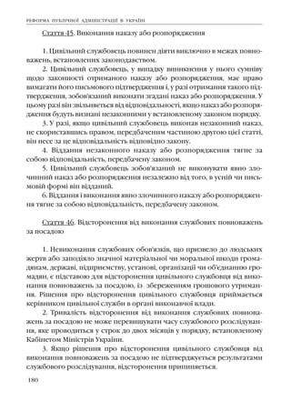 180
Ñòàòòÿ 45. Âèêîíàííÿ íàêàçó àáî ðîçïîðÿäæåííÿ
1. Öèâ³ëüíèé ñëóæáîâåöü ïîâèíåí ä³ÿòè âèêëþ÷íî â ìåæàõ ïîâíî-
âàæåíü, âñòàíîâëåíèõ çàêîíîäàâñòâîì.
2. Öèâ³ëüíèé ñëóæáîâåöü, ó âèïàäêó âèíèêíåííÿ ó íüîãî ñóìí³âó
ùîäî çàêîííîñò³ îòðèìàíîãî íàêàçó àáî ðîçïîðÿäæåííÿ, ìàº ïðàâî
âèìàãàòè éîãî ïèñüìîâîãî ï³äòâåðäæåííÿ ³, ó ðàç³ îòðèìàííÿ òàêîãî ï³ä-
òâåðäæåííÿ, çîáîâ'ÿçàíèé âèêîíàòè çãàäàí³ íàêàç àáî ðîçïîðÿäæåííÿ. Ó
öüîìó ðàç³ â³í çâ³ëüíÿºòüñÿ â³ä â³äïîâ³äàëüíîñò³, ÿêùî íàêàç àáî ðîçïîðÿ-
äæåííÿ áóäóòü âèçíàí³ íåçàêîííèìè ó âñòàíîâëåíîìó çàêîíîì ïîðÿäêó.
3. Ó ðàç³, ÿêùî öèâ³ëüíèé ñëóæáîâåöü âèêîíàâ íåçàêîííèé íàêàç,
íå ñêîðèñòàâøèñü ïðàâîì, ïåðåäáà÷åíèì ÷àñòèíîþ äðóãîþ ö³º¿ ñòàòò³,
â³í íåñå çà öå â³äïîâ³äàëüí³ñòü â³äïîâ³äíî çàêîíó.
4. Â³ääàííÿ íåçàêîííîãî íàêàçó àáî ðîçïîðÿäæåííÿ òÿãíå çà
ñîáîþ â³äïîâ³äàëüí³ñòü, ïåðåäáà÷åíó çàêîíîì.
5. Öèâ³ëüíèé ñëóæáîâåöü çîáîâ'ÿçàíèé íå âèêîíóâàòè ÿâíî çëî-
÷èííèé íàêàç àáî ðîçïîðÿäæåííÿ íåçàëåæíî â³ä òîãî, â óñí³é ÷è ïèñü-
ìîâ³é ôîðì³ â³í â³ääàíèé.
6. Â³ääàííÿ ³ âèêîíàííÿ ÿâíî çëî÷èííîãî íàêàçó àáî ðîçïîðÿäæåí-
íÿ òÿãíå çà ñîáîþ â³äïîâ³äàëüí³ñòü, ïåðåäáà÷åíó çàêîíîì.
Ñòàòòÿ 46. Â³äñòîðîíåííÿ â³ä âèêîíàííÿ ñëóæáîâèõ ïîâíîâàæåíü
çà ïîñàäîþ
1. Íåâèêîíàííÿ ñëóæáîâèõ îáîâ'ÿçê³â, ùî ïðèçâåëî äî ëþäñüêèõ
æåðòâ àáî çàïîä³ÿëî çíà÷íî¿ ìàòåð³àëüíî¿ ÷è ìîðàëüíî¿ øêîäè ãðîìà-
äÿíàì, äåðæàâ³, ï³äïðèºìñòâó, óñòàíîâ³, îðãàí³çàö³¿ ÷è îá'ºäíàííþ ãðî-
ìàäÿí, º ï³äñòàâîþ äëÿ â³äñòîðîíåííÿ öèâ³ëüíîãî ñëóæáîâöÿ â³ä âèêî-
íàííÿ ïîâíîâàæåíü çà ïîñàäîþ, ³ç çáåðåæåííÿì ãðîøîâîãî óòðèìàí-
íÿ. Ð³øåííÿ ïðî â³äñòîðîíåííÿ öèâ³ëüíîãî ñëóæáîâöÿ ïðèéìàºòüñÿ
êåð³âíèêîì öèâ³ëüíî¿ ñëóæáè â îðãàí³ âèêîíàâ÷î¿ âëàäè.
2. Òðèâàë³ñòü â³äñòîðîíåííÿ â³ä âèêîíàííÿ ñëóæáîâèõ ïîâíîâà-
æåíü çà ïîñàäîþ íå ìîæå ïåðåâèùóâàòè ÷àñó ñëóæáîâîãî ðîçñë³äóâàí-
íÿ, ÿêå ïðîâîäèòüñÿ ó ñòðîê äî äâîõ ì³ñÿö³â ó ïîðÿäêó, âñòàíîâëåíîìó
Êàá³íåòîì Ì³í³ñòð³â Óêðà¿íè.
3. ßêùî ð³øåííÿ ïðî â³äñòîðîíåííÿ öèâ³ëüíîãî ñëóæáîâöÿ â³ä
âèêîíàííÿ ïîâíîâàæåíü çà ïîñàäîþ íå ï³äòâåðäæóºòüñÿ ðåçóëüòàòàìè
ñëóæáîâîãî ðîçñë³äóâàííÿ, â³äñòîðîíåííÿ ïðèïèíÿºòüñÿ.
ÐÅÔÎÐÌÀ ÏÓÁË²×ÍÎ¯ ÀÄÌ²Í²ÑÒÐÀÖ²¯ Â ÓÊÐÀ¯Í²
 