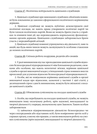 181
Ñòàòòÿ 47. Ïîë³òè÷íà íåéòðàëüí³ñòü öèâ³ëüíèõ ñëóæáîâö³â
1. Öèâ³ëüí³ ñëóæáîâö³ ïðè âèêîíàíí³ ñëóæáîâèõ îáîâ'ÿçê³â ïîâèí-
í³ áóòè ëîÿëüíèìè äî çàêîííî ñôîðìîâàíîãî ïîë³òè÷íîãî êåð³âíèöòâà
äåðæàâè.
2. Öèâ³ëüí³ ñëóæáîâö³ íå ìîæóòü ïóáë³÷íî äåìîíñòðóâàòè ñâî¿
ïîë³òè÷í³ ïîãëÿäè, íå ìàþòü ïðàâà óòâîðþâàòè ïîë³òè÷í³ ïàðò³¿ ÷è
áóòè ÷ëåíîì ïîë³òè÷íèõ ïàðò³é. Âîíè íå ìîæóòü áðàòè ó÷àñòü ó ñòðàé-
êàõ òà â÷èíÿòè ³íø³ ä³¿, ùî ïåðåøêîäæàþòü íîðìàëüíîìó ôóíêö³îíó-
âàííþ îðãàí³â äåðæàâè. Öèâ³ëüíèì ñëóæáîâöÿì çàáîðîíÿºòüñÿ áðàòè
ó÷àñòü ó ïåðåäâèáîðí³é àã³òàö³¿.
3. Öèâ³ëüí³ ñëóæáîâö³ ïîâèíí³ óòðèìóâàòèñü â³ä ä³ÿëüíîñò³, çàÿâ òà
àêö³é, ùî áóäü-ÿêèì ÷èíîì ìîæóòü çàñâ³ä÷óâàòè ¿õ îñîáëèâå ñòàâëåííÿ
äî ïåâíèõ ïîë³òè÷íèõ ïàðò³é.
Ñòàòòÿ 48. Ñï³ëüíà ðîáîòà ïîäðóææÿ, ðîäè÷³â àáî ñâîÿê³â
1. Ó ðàç³ âèíèêíåííÿ ï³ä ÷àñ ïðîõîäæåííÿ öèâ³ëüíî¿ ñëóæáè â³äíî-
ñèí áåçïîñåðåäíüî¿ ï³äïîðÿäêîâàíîñò³ ì³æ áëèçüêèìè ðîäè÷àìè, ñâîÿ-
êàìè àáî îñîáàìè, ùî ìàþòü íåïîòè÷í³ çâ'ÿçêè, êåð³âíèê öèâ³ëüíî¿
ñëóæáè â îðãàí³ âèêîíàâ÷î¿ âëàäè ó ï'ÿòèäåííèé ñòðîê ïîâèíåí âíåñòè
ïðîïîçèö³¿ äëÿ óñóíåííÿ â³äíîñèí áåçïîñåðåäíüî¿ ï³äïîðÿäêîâàíîñò³.
2. Îñîáè, ÿê³ íå ïîâ³äîìèëè êåð³âíèêà öèâ³ëüíî¿ ñëóæáè â îðãàí³
âèêîíàâ÷î¿ âëàäè ïðî â³äíîñèíè, çàçíà÷åí³ ó ÷àñòèí³ 1 ö³º¿ ñòàòò³, ó
äåñÿòèäåííèé ñòðîê ç äíÿ ¿õ âèíèêíåííÿ, ìîæóòü áóòè çâ³ëüíåí³ ç ïîñà-
äè öèâ³ëüíî¿ ñëóæáè.
Ñòàòòÿ 49. Îáìåæåííÿ ñóì³ñíèöòâà íà ïîñàäàõ öèâ³ëüíî¿ ñëóæáè
1. Îñîáè, ùî ïåðåáóâàþòü íà ïîñàäàõ öèâ³ëüíî¿ ñëóæáè, íå ìîæóòü
âèêîíóâàòè ³íøó îïëà÷óâàíó ðîáîòó, êð³ì íàóêîâî¿, âèêëàäàöüêî¿ òà
òâîð÷î¿ ä³ÿëüíîñò³ ó ïîðÿäêó, âèçíà÷åíîìó öèì Çàêîíîì. Òàêèì îñîáàì
çàáîðîíÿºòüñÿ:
1) çàéìàòèñÿ ï³äïðèºìíèöüêîþ ä³ÿëüí³ñòþ áåçïîñåðåäíüî ÷è
÷åðåç ïîñåðåäíèê³â àáî ï³äñòàâíèõ îñ³á, áóòè ïîâ³ðåíèìè òðåò³õ îñ³á ó
ñïðàâàõ îðãàíó, â ÿêîìó â³í ïðàöþº, à òàêîæ âèêîíóâàòè ðîáîòó íà óìî-
âàõ ñóì³ñíèöòâà (êð³ì íàóêîâî¿, âèêëàäàöüêî¿ òà òâîð÷î¿ ä³ÿëüíîñò³);
ÐÅÔÎÐÌÀ ÏÓÁË²×ÍÎ¯ ÀÄÌ²Í²ÑÒÐÀÖ²¯ Â ÓÊÐÀ¯Í²
 