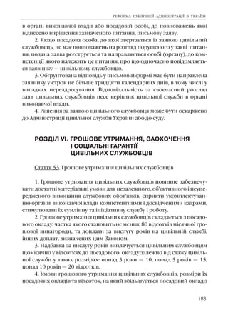 183
â îðãàí³ âèêîíàâ÷î¿ âëàäè àáî ïîñàäîâ³é îñîá³, äî ïîâíîâàæåíü ÿêî¿
â³äíåñåíî âèð³øåííÿ çàçíà÷åíîãî ïèòàííÿ, ïèñüìîâó çàÿâó.
2. ßêùî ïîñàäîâà îñîáà, äî ÿêî¿ çâåðòàºòüñÿ ³ç çàÿâîþ öèâ³ëüíèé
ñëóæáîâåöü, íå ìàº ïîâíîâàæåíü íà ðîçãëÿä ïîðóøåíîãî ó çàÿâ³ ïèòàí-
íÿ, ïîäàíà çàÿâà ðåºñòðóºòüñÿ òà íàïðàâëÿºòüñÿ îñîá³ (îðãàíó), äî êîì-
ïåòåíö³¿ ÿêîãî íàëåæèòü öå ïèòàííÿ, ïðî ùî îäíî÷àñíî ïîâ³äîìëÿºòü-
ñÿ çàÿâíèêó — öèâ³ëüíîìó ñëóæáîâöþ.
3. Îá´ðóíòîâàíà â³äïîâ³äü ó ïèñüìîâ³é ôîðì³ ìàº áóòè íàïðàâëåíà
çàÿâíèêó ó ñòðîê íå á³ëüøå òðèäöÿòè êàëåíäàðíèõ äí³â, â òîìó ÷èñë³ ó
âèïàäêàõ ïåðåàäðåñóâàííÿ. Â³äïîâ³äàëüí³ñòü çà ñâîº÷àñíèé ðîçãëÿä
çàÿâ öèâ³ëüíèõ ñëóæáîâö³â íåñå êåð³âíèê öèâ³ëüíî¿ ñëóæáè â îðãàí³
âèêîíàâ÷î¿ âëàäè.
4. Ð³øåííÿ çà çàÿâîþ öèâ³ëüíîãî ñëóæáîâöÿ ìîæå áóòè îñêàðæåíî
äî Àäì³í³ñòðàö³¿ öèâ³ëüíî¿ ñëóæáè Óêðà¿íè àáî äî ñóäó.
ÐÎÇÄ²Ë V². ÃÐÎØÎÂÅ ÓÒÐÈÌÀÍÍß, ÇÀÎÕÎ×ÅÍÍß
² ÑÎÖ²ÀËÜÍ² ÃÀÐÀÍÒ²¯
ÖÈÂ²ËÜÍÈÕ ÑËÓÆÁÎÂÖ²Â
Ñòàòòÿ 53. Ãðîøîâå óòðèìàííÿ öèâ³ëüíèõ ñëóæáîâö³â
1. Ãðîøîâå óòðèìàííÿ öèâ³ëüíèõ ñëóæáîâö³â ïîâèííå çàáåçïå÷ó-
âàòè äîñòàòí³ ìàòåð³àëüí³ óìîâè äëÿ íåçàëåæíîãî, îá'ºêòèâíîãî ³ íåóïå-
ðåäæåíîãî âèêîíàííÿ ñëóæáîâèõ îáîâ'ÿçê³â, ñïðèÿòè óêîìïëåêòóâàí-
íþ îðãàí³â âèêîíàâ÷î¿ âëàäè êîìïåòåíòíèìè ³ äîñâ³ä÷åíèìè êàäðàìè,
ñòèìóëþâàòè ¿õ ñóìë³ííó òà ³í³ö³àòèâíó ñëóæáó ³ ðîáîòó.
2. Ãðîøîâå óòðèìàííÿ öèâ³ëüíèõ ñëóæáîâö³â ñêëàäàºòüñÿ ç ïîñàäî-
âîãî îêëàäó, ÷àñòêà ÿêîãî ñòàíîâèòü íå ìåíøå 80 â³äñîòê³â ì³ñÿ÷íî¿ ãðî-
øîâî¿ âèíàãîðîäè, òà äîïëàòè çà âèñëóãó ðîê³â íà öèâ³ëüí³é ñëóæá³,
³íøèõ äîïëàò, âèçíà÷åíèõ öèì Çàêîíîì.
3. Íàäáàâêà çà âèñëóãó ðîê³â âèïëà÷óºòüñÿ öèâ³ëüíèì ñëóæáîâöÿì
ùîì³ñÿ÷íî ó â³äñîòêàõ äî ïîñàäîâîãî îêëàäó çàëåæíî â³ä ñòàæó öèâ³ëü-
íî¿ ñëóæáè ó òàêèõ ðîçì³ðàõ: ïîíàä 3 ðîêè — 10, ïîíàä 5 ðîê³â — 15,
ïîíàä 10 ðîê³â — 20 â³äñîòê³â.
4. Óìîâè ãðîøîâîãî óòðèìàííÿ öèâ³ëüíèõ ñëóæáîâö³â, ðîçì³ðè ¿õ
ïîñàäîâèõ îêëàä³â òà â³äñîòîê, íà ÿêèé çá³ëüøóºòüñÿ ïîñàäîâèé îêëàä ç
ÐÅÔÎÐÌÀ ÏÓÁË²×ÍÎ¯ ÀÄÌ²Í²ÑÒÐÀÖ²¯ Â ÓÊÐÀ¯Í²
 