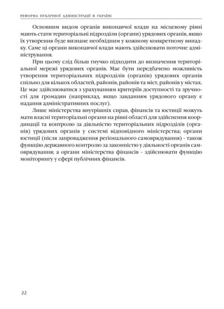 22
Îñíîâíèì âèäîì îðãàí³â âèêîíàâ÷î¿ âëàäè íà ì³ñöåâîìó ð³âí³
ìàþòü ñòàòè òåðèòîð³àëüí³ ï³äðîçä³ëè (îðãàíè) óðÿäîâèõ îðãàí³â, ÿêùî
¿õ óòâîðåííÿ áóäå âèçíàíå íåîáõ³äíèì ó êîæíîìó êîíêðåòíîìó âèïàä-
êó. Ñàìå ö³ îðãàíè âèêîíàâ÷î¿ âëàäè ìàþòü çä³éñíþâàòè ïîòî÷íå àäì³-
í³ñòðóâàííÿ.
Ïðè öüîìó ñë³ä á³ëüø ãíó÷êî ï³äõîäèòè äî âèçíà÷åííÿ òåðèòîð³-
àëüíî¿ ìåðåæ³ óðÿäîâèõ îðãàí³â. Ìàº áóòè ïåðåäáà÷åíî ìîæëèâ³ñòü
óòâîðåííÿ òåðèòîð³àëüíèõ ï³äðîçä³ë³â (îðãàí³â) óðÿäîâèõ îðãàí³â
ñï³ëüíî äëÿ ê³ëüêîõ îáëàñòåé, ðàéîí³â, ðàéîí³â òà ì³ñò, ðàéîí³â ó ì³ñòàõ.
Öå ìàº çä³éñíþâàòèñÿ ç óðàõóâàííÿì êðèòåð³¿â äîñòóïíîñò³ òà çðó÷íî-
ñò³ äëÿ ãðîìàäÿí (íàïðèêëàä, ÿêùî çàâäàííÿì óðÿäîâîãî îðãàíó º
íàäàííÿ àäì³í³ñòðàòèâíèõ ïîñëóã).
Ëèøå ì³í³ñòåðñòâà âíóòð³øí³õ ñïðàâ, ô³íàíñ³â òà þñòèö³¿ ìîæóòü
ìàòè âëàñí³ òåðèòîð³àëüí³ îðãàíè íà ð³âí³ îáëàñò³ äëÿ çä³éñíåííÿ êîîð-
äèíàö³¿ òà êîíòðîëþ çà ä³ÿëüí³ñòþ òåðèòîð³àëüíèõ ï³äðîçä³ë³â (îðãà-
í³â) óðÿäîâèõ îðãàí³â ó ñèñòåì³ â³äïîâ³äíîãî ì³í³ñòåðñòâà; îðãàíè
þñòèö³¿ (ï³ñëÿ çàïðîâàäæåííÿ ðåã³îíàëüíîãî ñàìîâðÿäóâàííÿ) - òàêîæ
ôóíêö³þ äåðæàâíîãî êîíòðîëþ çà çàêîíí³ñòþ ó ä³ÿëüíîñò³ îðãàí³â ñàì-
îâðÿäóâàííÿ; à îðãàíè ì³í³ñòåðñòâà ô³íàíñ³â - çä³éñíþâàòè ôóíêö³þ
ìîí³òîðèíãó ó ñôåð³ ïóáë³÷íèõ ô³íàíñ³â.
ÐÅÔÎÐÌÀ ÏÓÁË²×ÍÎ¯ ÀÄÌ²Í²ÑÒÐÀÖ²¯ Â ÓÊÐÀ¯Í²
 