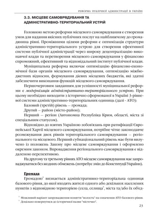 23
3.3. Ì²ÑÖÅÂÅ ÑÀÌÎÂÐßÄÓÂÀÍÍß ÒÀ
ÀÄÌ²Í²ÑÒÐÀÒÈÂÍÎ-ÒÅÐÈÒÎÐ²ÀËÜÍÈÉ ÓÑÒÐ²É
Ãîëîâíîþ ìåòîþ ðåôîðìè ì³ñöåâîãî ñàìîâðÿäóâàííÿ º ñòâîðåííÿ
óìîâ äëÿ íàäàííÿ ÿê³ñíèõ ïóáë³÷íèõ ïîñëóã íà íàéáëèæ÷îìó äî ãðîìà-
äÿíèíà ð³âí³. Ïðîì³æíèìè ö³ëÿìè ðåôîðìè º îïòèì³çàö³ÿ ñòðóêòóðè
àäì³í³ñòðàòèâíî-òåðèòîð³àëüíîãî óñòðîþ äëÿ ñòâîðåííÿ åôåêòèâíî¿
ñèñòåìè ïóáë³÷íî¿ àäì³í³ñòðàö³¿ ÷åðåç øèðîêó äåöåíòðàë³çàö³þ âèêî-
íàâ÷î¿ âëàäè òà ïåðåòâîðåííÿ ì³ñöåâîãî ñàìîâðÿäóâàííÿ ó ô³íàíñîâî
ñïðîìîæíèé, åôåêòèâíèé òà â³äïîâ³äàëüíèé ³íñòèòóò ïóáë³÷íî¿ âëàäè.
Ìóí³öèïàëüíà ðåôîðìà âêëþ÷àº îïòèì³çàö³þ ô³íàíñîâî-åêîíî-
ì³÷íî¿ áàçè îðãàí³â ì³ñöåâîãî ñàìîâðÿäóâàííÿ, îïòèì³çàö³þ ì³æáþ-
äæåòíèõ â³äíîñèí, ôîðìóâàííÿ ä³ºâèõ ì³ñöåâèõ áþäæåò³â, ÿê³ çäàòí³
çàáåçïå÷èòè âèêîíàííÿ ôóíêö³é ì³ñöåâîãî ñàìîâðÿäóâàííÿ.
Ïåðøî÷åðãîâèì çàâäàííÿì äëÿ óñï³øíîñò³ ìóí³öèïàëüíî¿ ðåôîð-
ìè º ìîäåðí³çàö³ÿ àäì³í³ñòðàòèâíî-òåðèòîð³àëüíîãî óñòðîþ. Ïðè
öüîìó íåîáõ³äíî âèõîäèòè ç ³ñòîðè÷íî ñôîðìîâàíî¿ â Óêðà¿í³ 3-ð³âíå-
âî¿ ñèñòåìè àäì³í³ñòðàòèâíî-òåðèòîð³àëüíèõ îäèíèöü (äàë³ - ÀÒÎ):
Áàçîâèé (òðåò³é) ð³âåíü — ãðîìàäà;
Äðóãèé — ðàéîí (ì³ñòî-ðàéîí);
Ïåðøèé — ðåã³îí (Àâòîíîìíà Ðåñïóáë³êà Êðèì, îáëàñò³, ì³ñòà ç³
ñïåö³àëüíèì ñòàòóñîì).
Â³äïîâ³äíî äî âçÿòèõ Óêðà¿íîþ çîáîâ'ÿçàíü ïðè ðàòèô³êàö³¿ ªâðî-
ïåéñüêî¿ Õàðò³¿ ì³ñöåâîãî ñàìîâðÿäóâàííÿ, ïîòð³áíå ÷³òêå çàêîíîäàâ÷å
ðîçìåæóâàííÿ äâîõ ð³âí³â òåðèòîð³àëüíîãî ñàìîâðÿäóâàííÿ — ðåã³î-
íàëüíîãî òà ì³ñöåâîãî. Ïåðøèé ñóáíàö³îíàëüíèé ð³âåíü ìàº áóòè âèëó-
÷åíî ³ç ïîëîæåíü Çàêîíó ïðî ì³ñöåâå ñàìîâðÿäóâàííÿ ³ îôîðìëåíî
îêðåìèì çàêîíîì. Âïðîâàäæåííÿ ðåã³îíàëüíîãî ñàìîâðÿäóâàííÿ º â³ä-
äàëåíîþ ïåðñïåêòèâîþ.
Íà äðóãîìó òà òðåòüîìó ð³âíÿõ ÀÒÎ ì³ñöåâå ñàìîâðÿäóâàííÿ ìàº çàïðî-
âàäæóâàòèñÿ áåç æîäíèõ îáìåæåíü (ïîòðåáóº çì³í äî Êîíñòèòóö³¿ Óêðà¿íè).
Ãðîìàäà
Ãðîìàäîþ
4
âèçíàºòüñÿ àäì³í³ñòðàòèâíî-òåðèòîð³àëüíà îäèíèöÿ
áàçîâîãî ð³âíÿ, äî ÿêî¿ âõîäÿòü æèòåë³ îäíîãî àáî äåê³ëüêîõ íàñåëåíèõ
ïóíêò³â ç â³äïîâ³äíîþ òåðèòîð³ºþ (ñåëà, ñåëèùà
5
, ì³ñòà òà/àáî ¿õ îá'ºä-
ÐÅÔÎÐÌÀ ÏÓÁË²×ÍÎ¯ ÀÄÌ²Í²ÑÒÐÀÖ²¯ Â ÓÊÐÀ¯Í²
5
Äîö³ëüíî ïîâåðíóòèñÿ äî ³ñòîðè÷íî¿ íàçâè "ì³ñòå÷êî".
4
Ìîæëèâèé âàð³àíò çàïðîâàäæåííÿ ïîíÿòòÿ "âîëîñòü" íà îçíà÷åííÿ ÀÒÎ áàçîâîãî ð³âíÿ.
 