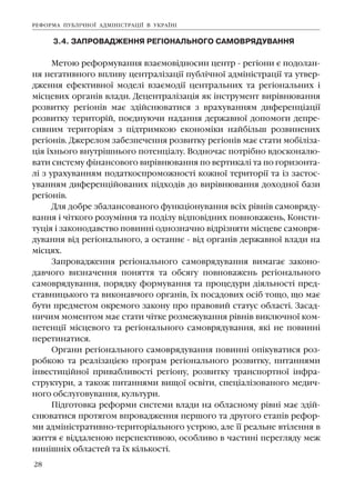 28
3.4. ÇÀÏÐÎÂÀÄÆÅÍÍß ÐÅÃ²ÎÍÀËÜÍÎÃÎ ÑÀÌÎÂÐßÄÓÂÀÍÍß
Ìåòîþ ðåôîðìóâàííÿ âçàºìîâ³äíîñèí öåíòð - ðåã³îíè º ïîäîëàí-
íÿ íåãàòèâíîãî âïëèâó öåíòðàë³çàö³¿ ïóáë³÷íî¿ àäì³í³ñòðàö³¿ òà óòâåð-
äæåííÿ åôåêòèâíî¿ ìîäåë³ âçàºìîä³¿ öåíòðàëüíèõ òà ðåã³îíàëüíèõ ³
ì³ñöåâèõ îðãàí³â âëàäè. Äåöåíòðàë³çàö³ÿ ÿê ³íñòðóìåíò âèð³âíþâàííÿ
ðîçâèòêó ðåã³îí³â ìàº çä³éñíþâàòèñÿ ç âðàõóâàííÿì äèôåðåíö³àö³¿
ðîçâèòêó òåðèòîð³é, ïîºäíóþ÷è íàäàííÿ äåðæàâíî¿ äîïîìîãè äåïðå-
ñèâíèì òåðèòîð³ÿì ç ï³äòðèìêîþ åêîíîì³êè íàéá³ëüø ðîçâèíåíèõ
ðåã³îí³â. Äæåðåëîì çàáåçïå÷åííÿ ðîçâèòêó ðåã³îí³â ìàº ñòàòè ìîá³ë³çà-
ö³ÿ ¿õíüîãî âíóòð³øíüîãî ïîòåíö³àëó. Âîäíî÷àñ ïîòð³áíî âäîñêîíàëþ-
âàòè ñèñòåìó ô³íàíñîâîãî âèð³âíþâàííÿ ïî âåðòèêàë³ òà ïî ãîðèçîíòà-
ë³ ç óðàõóâàííÿì ïîäàòêîñïðîìîæíîñò³ êîæíî¿ òåðèòîð³¿ òà ³ç çàñòîñ-
óâàííÿì äèôåðåíö³éîâàíèõ ï³äõîä³â äî âèð³âíþâàííÿ äîõîäíî¿ áàçè
ðåã³îí³â.
Äëÿ äîáðå çáàëàíñîâàíîãî ôóíêö³îíóâàííÿ âñ³õ ð³âí³â ñàìîâðÿäó-
âàííÿ ³ ÷³òêîãî ðîçóì³ííÿ òà ïîä³ëó â³äïîâ³äíèõ ïîâíîâàæåíü, Êîíñòè-
òóö³ÿ ³ çàêîíîäàâñòâî ïîâèíí³ îäíîçíà÷íî â³äð³çíÿòè ì³ñöåâå ñàìîâðÿ-
äóâàííÿ â³ä ðåã³îíàëüíîãî, à îñòàííº - â³ä îðãàí³â äåðæàâíî¿ âëàäè íà
ì³ñöÿõ.
Çàïðîâàäæåííÿ ðåã³îíàëüíîãî ñàìîâðÿäóâàííÿ âèìàãàº çàêîíî-
äàâ÷îãî âèçíà÷åííÿ ïîíÿòòÿ òà îáñÿãó ïîâíîâàæåíü ðåã³îíàëüíîãî
ñàìîâðÿäóâàííÿ, ïîðÿäêó ôîðìóâàííÿ òà ïðîöåäóðè ä³ÿëüíîñò³ ïðåä-
ñòàâíèöüêîãî òà âèêîíàâ÷îãî îðãàí³â, ¿õ ïîñàäîâèõ îñ³á òîùî, ùî ìàº
áóòè ïðåäìåòîì îêðåìîãî çàêîíó ïðî ïðàâîâèé ñòàòóñ îáëàñò³. Çàñàä-
íè÷èì ìîìåíòîì ìàº ñòàòè ÷³òêå ðîçìåæóâàííÿ ð³âí³â âèêëþ÷íî¿ êîì-
ïåòåíö³¿ ì³ñöåâîãî òà ðåã³îíàëüíîãî ñàìîâðÿäóâàííÿ, ÿê³ íå ïîâèíí³
ïåðåòèíàòèñÿ.
Îðãàíè ðåã³îíàëüíîãî ñàìîâðÿäóâàííÿ ïîâèíí³ îï³êóâàòèñÿ ðîç-
ðîáêîþ òà ðåàë³çàö³ºþ ïðîãðàì ðåã³îíàëüíîãî ðîçâèòêó, ïèòàííÿìè
³íâåñòèö³éíî¿ ïðèâàáëèâîñò³ ðåã³îíó, ðîçâèòêó òðàíñïîðòíî¿ ³íôðà-
ñòðóêòóðè, à òàêîæ ïèòàííÿìè âèùî¿ îñâ³òè, ñïåö³àë³çîâàíîãî ìåäè÷-
íîãî îáñëóãîâóâàííÿ, êóëüòóðè.
Ï³äãîòîâêà ðåôîðìè ñèñòåìè âëàäè íà îáëàñíîìó ð³âí³ ìàº çä³é-
ñíþâàòèñÿ ïðîòÿãîì âïðîâàäæåííÿ ïåðøîãî òà äðóãîãî åòàï³â ðåôîð-
ìè àäì³í³ñòðàòèâíî-òåðèòîð³àëüíîãî óñòðîþ, àëå ¿¿ ðåàëüíå âò³ëåííÿ â
æèòòÿ º â³ääàëåíîþ ïåðñïåêòèâîþ, îñîáëèâî â ÷àñòèí³ ïåðåãëÿäó ìåæ
íèí³øí³õ îáëàñòåé òà ¿õ ê³ëüêîñò³.
ÐÅÔÎÐÌÀ ÏÓÁË²×ÍÎ¯ ÀÄÌ²Í²ÑÒÐÀÖ²¯ Â ÓÊÐÀ¯Í²
 