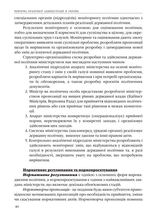 40
ñïåö³àëüíèõ îðãàí³â (ï³äðîçä³ë³â) ìîí³òîðèíãó ïîë³òèêè îäíî÷àñíî ç
çàòâåðäæåííÿì äåòàëüíèõ ïëàí³â ðåàë³çàö³¿ äåðæàâíî¿ ïîë³òèêè.
Ðåçóëüòàòè ìîí³òîðèíãó º îñíîâîþ äëÿ îö³íþâàííÿ ïîë³òèêè,
òîáòî äëÿ âèçíà÷åííÿ ¿¿ êîðèñíîñò³ äëÿ ñóñï³ëüñòâà â ö³ëîìó, äëÿ îêðå-
ìèõ ñóñï³ëüíèõ ãðóï ³ ãàëóçåé. Ìîí³òîðèíã òà îö³íþâàííÿ äàþòü çìîãó
îïåðàòèâíî âèÿâëÿòè íîâ³ ñóñï³ëüí³ ïðîáëåìè, ðîçðîáëÿòè ïðîïîçèö³¿
ùîäî ¿õ âèð³øåííÿ òà îðãàí³çîâóâàòè ðîçðîáêó ³ çàòâåðäæåííÿ íîâî¿
àáî çì³í äî ³ñíóþ÷î¿ äåðæàâíî¿ ïîë³òèêè.
Ñòðóêòóðíî-îðãàí³çàö³éíà ñõåìà ðîçðîáêè òà çä³éñíåííÿ äåðæàâ-
íî¿ ïîë³òèêè ì³í³ñòåðñòâîì ìàº âèãëÿäàòè íàñòóïíèì ÷èíîì:
1. Àíàë³òè÷í³ ï³äðîçä³ëè àïàðàòó ì³í³ñòåðñòâà íà îñíîâ³ ìîí³òî-
ðèíãó ñòàíó ³ çì³í ó ñâî¿é ãàëóç³ ïîâèíí³ âèÿâëÿòè ïðîáëåìè,
ðîçðîáëÿòè âàð³àíòè ¿õ âèð³øåííÿ ³ ïðè ïîòðåá³ îðãàí³çîâóâà-
òè ¿õ îáãîâîðåííÿ, à òàêîæ ðîçðîáêó ïðîåêò³â ïîë³òè÷íèõ
äîêóìåíò³â.
2. Ì³í³ñòð ÿê ïîë³òè÷íà îñîáà ïðåäñòàâëÿº ðîçðîáëåí³ ì³í³ñòåð-
ñòâîì ïðîïîçèö³¿ íà âèùèõ ð³âíÿõ äåðæàâíî¿ âëàäè (Êàá³íåò
Ì³í³ñòð³â, Âåðõîâíà Ðàäà) äëÿ ïðèéíÿòòÿ â³äïîâ³äíèõ ïîë³òè÷-
íèõ ð³øåíü àáî ñàì ïðèéìàº òàê³ ð³øåííÿ â ìåæàõ êîìïåòåí-
ö³¿.
3. Àïàðàò ì³í³ñòåðñòâà êîíêðåòèçóº (îïåðàö³îíàë³çóº) ïðèéíÿò³
íîðìè, ïåðåòâîðþþ÷è ¿õ ó êîíêðåòí³ çàõîäè, ³ îðãàí³çîâóº
çä³éñíåííÿ öèõ çàõîä³â.
4. Ñèñòåìà ì³í³ñòåðñòâà (íàñàìïåðåä, óðÿäîâ³ îðãàíè) ðåàë³çîâóº
äåðæàâíó ïîë³òèêó, âèêîíóº çàêîíè òà ³íø³ ïðàâîâ³ àêòè.
5. Êîíòðîëüíî-àíàë³òè÷í³ ï³äðîçä³ëè ì³í³ñòåðñòâà ðîçðîáëÿþòü ³
çä³éñíþþòü ìîí³òîðèíã çì³í, ùî â³äáóâàþòüñÿ ó â³äïîâ³äí³é
ãàëóç³ â ðåçóëüòàò³ âèêîíàííÿ äåðæàâíî¿ ïîë³òèêè òà, â ðàç³
íåîáõ³äíîñò³, çâåðòàþòü óâàãó íà ïðîáëåìè, ùî ïîòðåáóþòü
âèð³øåííÿ.
Íîðìàòèâíå ðåãóëþâàííÿ òà íîðìîïðîåêòóâàííÿ
Íîðìàòèâíå ðåãóëþâàííÿ º îäí³ºþ ç îñíîâíèõ ôîðì âïðîâà-
äæåííÿ ïîë³òèêè, à íîðìîïðîåêòóâàííÿ º îäíèì ç íàéâàæëèâ³øèõ çàâ-
äàíü ì³í³ñòåðñòâ, ùî âêëþ÷àº äåê³ëüêà îáîâ'ÿçêîâèõ ñòàä³é.
Íîðìîòâîð÷à ïðîïîçèö³ÿ - öå ïîäàííÿ áóäü-ÿêèì ñóá'ºêòîì ïðàâî-
â³äíîñèí ìîòèâîâàíèõ ïðîïîçèö³é ïðî íåîáõ³äí³ñòü ïðèéíÿòòÿ, çì³íè
÷è ñêàñóâàííÿ íîðìàòèâíèõ àêò³â. Íîðìîòâîð÷à ïðîïîçèö³ÿ ïîâèííà
ÐÅÔÎÐÌÀ ÏÓÁË²×ÍÎ¯ ÀÄÌ²Í²ÑÒÐÀÖ²¯ Â ÓÊÐÀ¯Í²
 