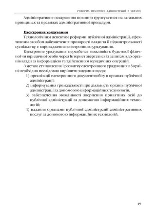49
Àäì³í³ñòðàòèâíå îñêàðæåííÿ ïîâèííî ´ðóíòóâàòèñÿ íà çàãàëüíèõ
ïðèíöèïàõ òà ïðàâèëàõ àäì³í³ñòðàòèâíî¿ ïðîöåäóðè.
Åëåêòðîííå óðÿäóâàííÿ
Òåõíîëîã³÷íèì àñïåêòîì ðåôîðìè ïóáë³÷íî¿ àäì³í³ñòðàö³¿, åôåê-
òèâíèì çàñîáîì çàáåçïå÷åííÿ ïðîçîðîñò³ âëàäè òà ¿¿ ï³äêîíòðîëüíîñò³
ñóñï³ëüñòâó, º âïðîâàäæåííÿ åëåêòðîííîãî óðÿäóâàííÿ.
Åëåêòðîííå óðÿäóâàííÿ ïåðåäáà÷àº ìîæëèâ³ñòü áóäü-ÿêî¿ ô³çè÷-
íî¿ ÷è þðèäè÷íî¿ îñîáè ÷åðåç ²íòåðíåò çâåðòàòèñÿ ³ç çàïèòàìè äî îðãà-
í³â âëàäè çà ³íôîðìàö³ºþ òà çä³éñíåííÿì þðèäè÷íèõ îïåðàö³é.
Ç ìåòîþ ñòàíîâëåííÿ ³ ðîçâèòêó åëåêòðîííîãî óðÿäóâàííÿ â Óêðà¿-
í³ íåîáõ³äíî ïîñë³äîâíî âèð³øèòè çàâäàííÿ ùîäî:
1) îðãàí³çàö³¿ åëåêòðîííîãî äîêóìåíòîîá³ãó â îðãàíàõ ïóáë³÷íî¿
àäì³í³ñòðàö³¿;
2) ³íôîðìóâàííÿ ãðîìàäñüêîñò³ ïðî ä³ÿëüí³ñòü îðãàí³â ïóáë³÷íî¿
àäì³í³ñòðàö³¿ çà äîïîìîãîþ ³íôîðìàö³éíèõ òåõíîëîã³é;
3) çàáåçïå÷åííÿ ìîæëèâîñò³ çâåðíåííÿ ïðèâàòíèõ îñ³á äî
ïóáë³÷íî¿ àäì³í³ñòðàö³¿ çà äîïîìîãîþ ³íôîðìàö³éíèõ òåõíî-
ëîã³é;
4) íàäàííÿ îðãàíàìè ïóáë³÷íî¿ àäì³í³ñòðàö³¿ àäì³í³ñòðàòèâíèõ
ïîñëóã çà äîïîìîãîþ ³íôîðìàö³éíèõ òåõíîëîã³é.
ÐÅÔÎÐÌÀ ÏÓÁË²×ÍÎ¯ ÀÄÌ²Í²ÑÒÐÀÖ²¯ Â ÓÊÐÀ¯Í²
 