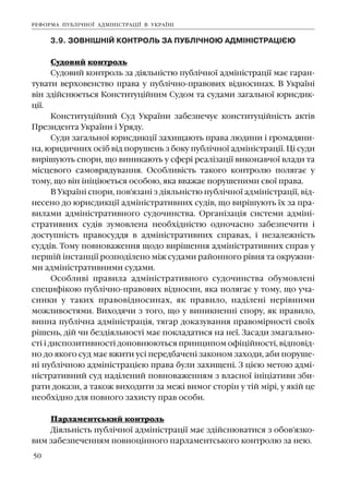 50
3.9. ÇÎÂÍ²ØÍ²É ÊÎÍÒÐÎËÜ ÇÀ ÏÓÁË²×ÍÎÞ ÀÄÌ²Í²ÑÒÐÀÖ²ªÞ
Ñóäîâèé êîíòðîëü
Ñóäîâèé êîíòðîëü çà ä³ÿëüí³ñòþ ïóáë³÷íî¿ àäì³í³ñòðàö³¿ ìàº ãàðàí-
òóâàòè âåðõîâåíñòâî ïðàâà ó ïóáë³÷íî-ïðàâîâèõ â³äíîñèíàõ. Â Óêðà¿í³
â³í çä³éñíþºòüñÿ Êîíñòèòóö³éíèì Ñóäîì òà ñóäàìè çàãàëüíî¿ þðèñäèê-
ö³¿.
Êîíñòèòóö³éíèé Ñóä Óêðà¿íè çàáåçïå÷óº êîíñòèòóö³éí³ñòü àêò³â
Ïðåçèäåíòà Óêðà¿íè ³ Óðÿäó.
Ñóäè çàãàëüíî¿ þðèñäèêö³¿ çàõèùàþòü ïðàâà ëþäèíè ³ ãðîìàäÿíè-
íà, þðèäè÷íèõ îñ³á â³ä ïîðóøåíü ç áîêó ïóáë³÷íî¿ àäì³í³ñòðàö³¿. Ö³ ñóäè
âèð³øóþòü ñïîðè, ùî âèíèêàþòü ó ñôåð³ ðåàë³çàö³¿ âèêîíàâ÷î¿ âëàäè òà
ì³ñöåâîãî ñàìîâðÿäóâàííÿ. Îñîáëèâ³ñòü òàêîãî êîíòðîëþ ïîëÿãàº ó
òîìó, ùî â³í ³í³ö³þºòüñÿ îñîáîþ, ÿêà ââàæàº ïîðóøåíèìè ñâî¿ ïðàâà.
Â Óêðà¿í³ ñïîðè, ïîâ'ÿçàí³ ç ä³ÿëüí³ñòþ ïóáë³÷íî¿ àäì³í³ñòðàö³¿, â³ä-
íåñåíî äî þðèñäèêö³¿ àäì³í³ñòðàòèâíèõ ñóä³â, ùî âèð³øóþòü ¿õ çà ïðà-
âèëàìè àäì³í³ñòðàòèâíîãî ñóäî÷èíñòâà. Îðãàí³çàö³ÿ ñèñòåìè àäì³í³-
ñòðàòèâíèõ ñóä³â çóìîâëåíà íåîáõ³äí³ñòþ îäíî÷àñíî çàáåçïå÷èòè ³
äîñòóïí³ñòü ïðàâîñóääÿ â àäì³í³ñòðàòèâíèõ ñïðàâàõ, ³ íåçàëåæí³ñòü
ñóää³â. Òîìó ïîâíîâàæåííÿ ùîäî âèð³øåííÿ àäì³í³ñòðàòèâíèõ ñïðàâ ó
ïåðø³é ³íñòàíö³¿ ðîçïîä³ëåíî ì³æ ñóäàìè ðàéîííîãî ð³âíÿ òà îêðóæíè-
ìè àäì³í³ñòðàòèâíèìè ñóäàìè.
Îñîáëèâ³ ïðàâèëà àäì³í³ñòðàòèâíîãî ñóäî÷èíñòâà îáóìîâëåí³
ñïåöèô³êîþ ïóáë³÷íî-ïðàâîâèõ â³äíîñèí, ÿêà ïîëÿãàº ó òîìó, ùî ó÷à-
ñíèêè ó òàêèõ ïðàâîâ³äíîñèíàõ, ÿê ïðàâèëî, íàä³ëåí³ íåð³âíèìè
ìîæëèâîñòÿìè. Âèõîäÿ÷è ç òîãî, ùî ó âèíèêíåíí³ ñïîðó, ÿê ïðàâèëî,
âèííà ïóáë³÷íà àäì³í³ñòðàö³ÿ, òÿãàð äîêàçóâàííÿ ïðàâîì³ðíîñò³ ñâî¿õ
ð³øåíü, ä³é ÷è áåçä³ÿëüíîñò³ ìàº ïîêëàäàòèñÿ íà íå¿. Çàñàäè çìàãàëüíî-
ñò³ ³ äèñïîçèòèâíîñò³ äîïîâíþþòüñÿ ïðèíöèïîì îô³ö³éíîñò³, â³äïîâ³ä-
íî äî ÿêîãî ñóä ìàº âæèòè óñ³ ïåðåäáà÷åí³ çàêîíîì çàõîäè, àáè ïîðóøå-
í³ ïóáë³÷íîþ àäì³í³ñòðàö³ºþ ïðàâà áóëè çàõèùåí³. Ç ö³ºþ ìåòîþ àäì³-
í³ñòðàòèâíèé ñóä íàä³ëåíèé ïîâíîâàæåííÿì ç âëàñíî¿ ³í³ö³àòèâè çáè-
ðàòè äîêàçè, à òàêîæ âèõîäèòè çà ìåæ³ âèìîã ñòîð³í ó ò³é ì³ð³, ó ÿê³é öå
íåîáõ³äíî äëÿ ïîâíîãî çàõèñòó ïðàâ îñîáè.
Ïàðëàìåíòñüêèé êîíòðîëü
Ä³ÿëüí³ñòü ïóáë³÷íî¿ àäì³í³ñòðàö³¿ ìàº çä³éñíþâàòèñÿ ç îáîâ'ÿçêî-
âèì çàáåçïå÷åííÿì ïîâíîö³ííîãî ïàðëàìåíòñüêîãî êîíòðîëþ çà íåþ.
ÐÅÔÎÐÌÀ ÏÓÁË²×ÍÎ¯ ÀÄÌ²Í²ÑÒÐÀÖ²¯ Â ÓÊÐÀ¯Í²
 