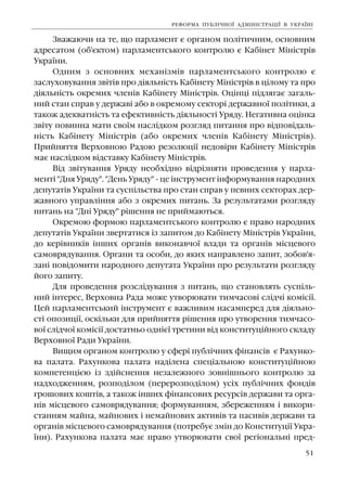 51
Çâàæàþ÷è íà òå, ùî ïàðëàìåíò º îðãàíîì ïîë³òè÷íèì, îñíîâíèì
àäðåñàòîì (îá'ºêòîì) ïàðëàìåíòñüêîãî êîíòðîëþ º Êàá³íåò Ì³í³ñòð³â
Óêðà¿íè.
Îäíèì ç îñíîâíèõ ìåõàí³çì³â ïàðëàìåíòñüêîãî êîíòðîëþ º
çàñëóõîâóâàííÿ çâ³ò³â ïðî ä³ÿëüí³ñòü Êàá³íåòó Ì³í³ñòð³â â ö³ëîìó òà ïðî
ä³ÿëüí³ñòü îêðåìèõ ÷ëåí³â Êàá³íåòó Ì³í³ñòð³â. Îö³íö³ ï³äëÿãàº çàãàëü-
íèé ñòàí ñïðàâ ó äåðæàâ³ àáî â îêðåìîìó ñåêòîð³ äåðæàâíî¿ ïîë³òèêè, à
òàêîæ àäåêâàòí³ñòü òà åôåêòèâí³ñòü ä³ÿëüíîñò³ Óðÿäó. Íåãàòèâíà îö³íêà
çâ³òó ïîâèííà ìàòè ñâî¿ì íàñë³äêîì ðîçãëÿä ïèòàííÿ ïðî â³äïîâ³äàëü-
í³ñòü Êàá³íåòó Ì³í³ñòð³â (àáî îêðåìèõ ÷ëåí³â Êàá³íåòó Ì³í³ñòð³â).
Ïðèéíÿòòÿ Âåðõîâíîþ Ðàäîþ ðåçîëþö³¿ íåäîâ³ðè Êàá³íåòó Ì³í³ñòð³â
ìàº íàñë³äêîì â³äñòàâêó Êàá³íåòó Ì³í³ñòð³â.
Â³ä çâ³òóâàííÿ Óðÿäó íåîáõ³äíî â³äð³çíÿòè ïðîâåäåííÿ ó ïàðëà-
ìåíò³ "Äíÿ Óðÿäó". "Äåíü Óðÿäó" - öå ³íñòðóìåíò ³íôîðìóâàííÿ íàðîäíèõ
äåïóòàò³â Óêðà¿íè òà ñóñï³ëüñòâà ïðî ñòàí ñïðàâ ó ïåâíèõ ñåêòîðàõ äåð-
æàâíîãî óïðàâë³ííÿ àáî ç îêðåìèõ ïèòàíü. Çà ðåçóëüòàòàìè ðîçãëÿäó
ïèòàíü íà "Äí³ Óðÿäó" ð³øåííÿ íå ïðèéìàþòüñÿ.
Îêðåìîþ ôîðìîþ ïàðëàìåíòñüêîãî êîíòðîëþ º ïðàâî íàðîäíèõ
äåïóòàò³â Óêðà¿íè çâåðòàòèñÿ ³ç çàïèòîì äî Êàá³íåòó Ì³í³ñòð³â Óêðà¿íè,
äî êåð³âíèê³â ³íøèõ îðãàí³â âèêîíàâ÷î¿ âëàäè òà îðãàí³â ì³ñöåâîãî
ñàìîâðÿäóâàííÿ. Îðãàíè òà îñîáè, äî ÿêèõ íàïðàâëåíî çàïèò, çîáîâ'ÿ-
çàí³ ïîâ³äîìèòè íàðîäíîãî äåïóòàòà Óêðà¿íè ïðî ðåçóëüòàòè ðîçãëÿäó
éîãî çàïèòó.
Äëÿ ïðîâåäåííÿ ðîçñë³äóâàííÿ ç ïèòàíü, ùî ñòàíîâëÿòü ñóñï³ëü-
íèé ³íòåðåñ, Âåðõîâíà Ðàäà ìîæå óòâîðþâàòè òèì÷àñîâ³ ñë³ä÷³ êîì³ñ³¿.
Öåé ïàðëàìåíòñüêèé ³íñòðóìåíò º âàæëèâèì íàñàìïåðåä äëÿ ä³ÿëüíî-
ñò³ îïîçèö³¿, îñê³ëüêè äëÿ ïðèéíÿòòÿ ð³øåííÿ ïðî óòâîðåííÿ òèì÷àñî-
âî¿ ñë³ä÷î¿ êîì³ñ³¿ äîñòàòíüî îäí³º¿ òðåòèíè â³ä êîíñòèòóö³éíîãî ñêëàäó
Âåðõîâíî¿ Ðàäè Óêðà¿íè.
Âèùèì îðãàíîì êîíòðîëþ ó ñôåð³ ïóáë³÷íèõ ô³íàíñ³â º Ðàõóíêî-
âà ïàëàòà. Ðàõóíêîâà ïàëàòà íàä³ëåíà ñïåö³àëüíîþ êîíñòèòóö³éíîþ
êîìïåòåíö³ºþ ³ç çä³éñíåííÿ íåçàëåæíîãî çîâí³øíüîãî êîíòðîëþ çà
íàäõîäæåííÿì, ðîçïîä³ëîì (ïåðåðîçïîä³ëîì) óñ³õ ïóáë³÷íèõ ôîíä³â
ãðîøîâèõ êîøò³â, à òàêîæ ³íøèõ ô³íàíñîâèõ ðåñóðñ³â äåðæàâè òà îðãà-
í³â ì³ñöåâîãî ñàìîâðÿäóâàííÿ; ôîðìóâàííÿì, çáåðåæåííÿì ³ âèêîðè-
ñòàííÿì ìàéíà, ìàéíîâèõ ³ íåìàéíîâèõ àêòèâ³â òà ïàñèâ³â äåðæàâè òà
îðãàí³â ì³ñöåâîãî ñàìîâðÿäóâàííÿ (ïîòðåáóº çì³í äî Êîíñòèòóö³¿ Óêðà-
¿íè). Ðàõóíêîâà ïàëàòà ìàº ïðàâî óòâîðþâàòè ñâî¿ ðåã³îíàëüí³ ïðåä-
ÐÅÔÎÐÌÀ ÏÓÁË²×ÍÎ¯ ÀÄÌ²Í²ÑÒÐÀÖ²¯ Â ÓÊÐÀ¯Í²
 