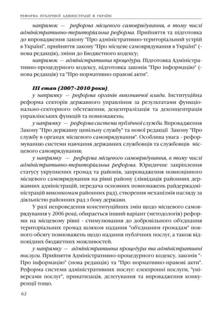 62
íàïðÿìîê — ðåôîðìà ì³ñöåâîãî ñàìîâðÿäóâàííÿ, â òîìó ÷èñë³
àäì³í³ñòðàòèâíî-òåðèòîð³àëüíà ðåôîðìà. Ïðèéíÿòòÿ òà ï³äãîòîâêà
äî âïðîâàäæåííÿ çàêîíó "Ïðî àäì³í³ñòðàòèâíî-òåðèòîð³àëüíèé óñòð³é
â Óêðà¿í³", ïðèéíÿòòÿ çàêîíó "Ïðî ì³ñöåâå ñàìîâðÿäóâàííÿ â Óêðà¿í³" (-
íîâà ðåäàêö³ÿ), çì³íè äî Áþäæåòíîãî êîäåêñó;
íàïðÿìîê — àäì³í³ñòðàòèâíà ïðîöåäóðà. Ï³äãîòîâêà Àäì³í³ñòðà-
òèâíî-ïðîöåäóðíîãî êîäåêñó, ï³äãîòîâêà çàêîí³â "Ïðî ³íôîðìàö³þ" (-
íîâà ðåäàêö³ÿ) òà "Ïðî íîðìàòèâíî-ïðàâîâ³ àêòè".
²²² åòàï (2007-2010 ðîêè)
ó íàïðÿìêó — ðåôîðìà îðãàí³â âèêîíàâ÷î¿ âëàäè. ²íñòèòóö³éíà
ðåôîðìà ñåêòîð³â äåðæàâíîãî óïðàâë³ííÿ çà ðåçóëüòàòàìè ôóíêö³î-
íàëüíî-ñåêòîðíîãî îáñòåæåííÿ; äåöåíòðàë³çàö³ÿ òà äåêîíöåíòðàö³ÿ
óïðàâë³íñüêèõ ôóíêö³é òà ïîâíîâàæåíü;
ó íàïðÿìêó — ðåôîðìà ñèñòåìè ïóáë³÷íî¿ ñëóæáè. Âïðîâàäæåííÿ
Çàêîíó "Ïðî äåðæàâíó öèâ³ëüíó ñëóæáó" òà íîâî¿ ðåäàêö³¿ Çàêîíó "Ïðî
ñëóæáó â îðãàíàõ ì³ñöåâîãî ñàìîâðÿäóâàííÿ". Îñîáëèâà óâàãà - ðåôîð-
ìóâàííþ ñèñòåìè íàâ÷àííÿ äåðæàâíèõ ñëóæáîâö³â òà ñëóæáîâö³â ì³ñ-
öåâîãî ñàìîâðÿäóâàííÿ;
ó íàïðÿìêó — ðåôîðìà ì³ñöåâîãî ñàìîâðÿäóâàííÿ, â òîìó ÷èñë³
àäì³í³ñòðàòèâíî-òåðèòîð³àëüíà ðåôîðìà. Þðèäè÷íå çàêð³ïëåííÿ
ñòàòóñó óêðóïíåíèõ ãðîìàä òà ðàéîí³â, çàïðîâàäæåííÿ ïîâíîö³ííîãî
ì³ñöåâîãî ñàìîâðÿäóâàííÿ íà ð³âí³ ðàéîíó (ë³êâ³äàö³ÿ ðàéîííèõ äåð-
æàâíèõ àäì³í³ñòðàö³é, ïåðåäà÷à îñíîâíèõ ïîâíîâàæåíü ðàéäåðæàäì³-
í³ñòðàö³é âèêîíêîìàì ðàéîííèõ ðàä), ñòâîðåííÿ ìåõàí³çì³â íàãëÿäó çà
ä³ÿëüí³ñòþ ðàéîííèõ ðàä ç áîêó äåðæàâè.
Ó ðàç³ íåïðîâåäåííÿ êîíñòèòóö³éíèõ çì³í ùîäî ì³ñöåâîãî ñàìîâ-
ðÿäóâàííÿ ó 2006 ðîö³, îáèðàºòüñÿ ³íøèé âàð³àíò (ìåòîäîëîã³ÿ) ðåôîð-
ìè íà ì³ñöåâîìó ð³âí³ - ñòèìóëþâàííÿ äî äîáðîâ³ëüíîãî îá'ºäíàííÿ
òåðèòîð³àëüíèõ ãðîìàä øëÿõîì íàäàííÿ "îá'ºäíàíèì ãðîìàäàì" ïîâ-
íîãî îáñÿãó ïîâíîâàæåíü ùîäî íàäàííÿ ïóáë³÷íèõ ïîñëóã, à òàêîæ â³ä-
ïîâ³äíèõ áþäæåòíèõ ìîæëèâîñòåé.
ó íàïðÿìêó — àäì³í³ñòðàòèâíà ïðîöåäóðà òà àäì³í³ñòðàòèâí³
ïîñëóãè. Ïðèéíÿòòÿ Àäì³í³ñòðàòèâíî-ïðîöåäóðíîãî êîäåêñó, çàêîí³â "-
Ïðî ³íôîðìàö³þ" (íîâà ðåäàêö³ÿ) òà "Ïðî íîðìàòèâíî-ïðàâîâ³ àêòè".
Ðåôîðìà ñèñòåìè àäì³í³ñòðàòèâíèõ ïîñëóã: åëåêòðîíí³ ïîñëóãè, "óí³-
âåðñàìè ïîñëóã", ïðèâàòèçàö³ÿ, äåëåãóâàííÿ òà âïðîâàäæåííÿ êîíêó-
ðåíö³¿ òîùî.
ÐÅÔÎÐÌÀ ÏÓÁË²×ÍÎ¯ ÀÄÌ²Í²ÑÒÐÀÖ²¯ Â ÓÊÐÀ¯Í²
 