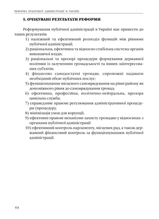 64
5. Î×²ÊÓÂÀÍ² ÐÅÇÓËÜÒÀÒÈ ÐÅÔÎÐÌÈ
Ðåôîðìóâàííÿ ïóáë³÷íî¿ àäì³í³ñòðàö³¿ â Óêðà¿í³ ìàº ïðèâåñòè äî
òàêèõ ðåçóëüòàò³â:
1) íàëåæíèé òà åôåêòèâíèé ðîçïîä³ë ôóíêö³é ì³æ ð³âíÿìè
ïóáë³÷íî¿ àäì³í³ñòðàö³¿;
2) ðàö³îíàëüíà, åôåêòèâíà òà â³äíîñíî ñòàá³ëüíà ñèñòåìà îðãàí³â
âèêîíàâ÷î¿ âëàäè;
3) ðàö³îíàëüí³ òà ïðîçîð³ ïðîöåäóðè ôîðìóâàííÿ äåðæàâíî¿
ïîë³òèêè ³ç çàëó÷åííÿì ãðîìàäñüêîñò³ òà ³íøèõ çà³íòåðåñîâà-
íèõ ñóá'ºêò³â;
4) ô³íàíñîâî ñàìîäîñòàòí³ ãðîìàäè, ñïðîìîæí³ íàäàâàòè
íåîáõ³äíèé îáñÿã ïóáë³÷íèõ ïîñëóã;
5) ôóíêö³îíóâàííÿ ì³ñöåâîãî ñàìîâðÿäóâàííÿ íà ð³âí³ ðàéîíó ÿê
äîïîì³æíîãî ð³âíÿ äî ñàìîâðÿäóâàííÿ ãðîìàä;
6) åôåêòèâíà, ïðîôåñ³éíà, ïîë³òè÷íî-íåéòðàëüíà, ïðîçîðà
öèâ³ëüíà ñëóæáà;
7) ñïðàâåäëèâå ïðàâîâå ðåãóëþâàííÿ àäì³í³ñòðàòèâíî¿ ïðîöåäó-
ðè (ïðîöåäóð);
8) ì³í³ì³çàö³ÿ óìîâ äëÿ êîðóïö³¿;
9) åôåêòèâí³ ïðàâîâ³ ìåõàí³çìè çàõèñòó ãðîìàäÿí ó â³äíîñèíàõ ç
îðãàíàìè ïóáë³÷íî¿ àäì³í³ñòðàö³¿
10) åôåêòèâíèé êîíòðîëü ïàðëàìåíòó, ì³ñöåâèõ ðàä, à òàêîæ äåð-
æàâíèé ô³íàíñîâèé êîíòðîëü çà ôóíêö³îíóâàííÿì ïóáë³÷íî¿
àäì³í³ñòðàö³¿.
ÐÅÔÎÐÌÀ ÏÓÁË²×ÍÎ¯ ÀÄÌ²Í²ÑÒÐÀÖ²¯ Â ÓÊÐÀ¯Í²
 