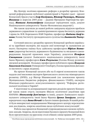 7
Â³ä Öåíòðó ïîë³òèêî-ïðàâîâèõ ðåôîðì â ðîçðîáö³ ïðîåêòó Êîí-
öåïö³¿ ðåôîðìóâàííÿ ïóáë³÷íî¿ àäì³í³ñòðàö³¿ â Óêðà¿í³ (äàë³ - ïðîåêò
Êîíöåïö³¿) áðàëè ó÷àñòü ²ãîð Êîë³óøêî, Â³êòîð Òèìîùóê, Ìèêîëà
ßêîâèíà (ç âåðåñíÿ 2005 ðîêó — ðàäíèê Ïðîãðàìè Ïàðòíåðñòâà ãðî-
ìàä), Íàòàëÿ Àëåêñàíäðîâà (êàíäèäàò þðèäè÷íèõ íàóê, äîöåíò
Íàö³îíàëüíîãî óí³âåðñèòåòó "Êèºâî-Ìîãèëÿíñüêà àêàäåì³ÿ").
Ìè òàêîæ çàëó÷èëè äî íàøî¿ ðîáîòè çàâ³äóâà÷à â³ää³ëîì ïðîáëåì
äåðæàâíîãî óïðàâë³ííÿ òà àäì³í³ñòðàòèâíîãî ïðàâà ²íñòèòóòó äåðæàâè
³ ïðàâà ³ì. Â.Ì. Êîðåöüêîãî ÍÀÍ Óêðà¿íè, ïðîôåñîðà Âàäèìà Àâåð'ÿ-
íîâà, Ãîëîâó ²íñòèòóòó ãðîìàäÿíñüêîãî ñóñï³ëüñòâà Àíàòîë³ÿ Òêà÷ó-
êà.
Ñóòòºâèé âíåñîê ó ðîçðîáêó ïðîåêòó Êîíöåïö³¿ çðîáèëè óêðà¿íñü-
ê³ òà çàðóá³æí³ åêñïåðòè, ÿê³ íàäàëè ñâî¿ êîìåíòàð³ òà çàóâàæåííÿ äî
íüîãî. Åêñïåðòíà îö³íêà áóëà çä³éñíåíà ïðîôåñîðîì Þð³ºì Áèòÿ-
êîì (äèðåêòîð ²íñòèòóòó äåðæàâíîãî áóä³âíèöòâà òà ì³ñöåâîãî ñàìîâ-
ðÿäóâàííÿ Àêàäåì³¿ ïðàâîâèõ íàóê Óêðà¿íè); äîöåíòîì Ïåòðîì
Ñòåöþêîì (äîöåíò Ëüâ³âñüêîãî íàö³îíàëüíîãî óí³âåðñèòåòó ³ìåí³
²âàíà Ôðàíêà); ïðîôåñîðîì ªæè Ðåãóëüñêè (Ãîëîâà Ôîíäó ðîçâèòêó
ì³ñöåâî¿ äåìîêðàò³¿, Ïîëüùà); ïðîôåñîðîì ïóáë³÷íîãî ïðàâà Êëàóñîì
Õààãåíîì ªíñåíîì (Óí³âåðñèòåò Îëüáîðãó, Ãîëîâà ïðàâë³ííÿ Äàòñüêî-
ãî ³íñòèòóòó ç ïðàâ ëþäèíè).
Íà ïðîåêò Êîíöåïö³¿ çàãàëîì àáî íà ¿¿ îêðåì³ êîìïîíåíòè òàêîæ
íàäàëè ñâî¿ âèñíîâêè åêñïåðòè Áðèòàíñüêîãî àãåíòñòâà ì³æíàðîäíîãî
ðîçâèòêó (DFID); ä-ð Â³êòîð Í³æíÿíñüêèé (íà çàìîâëåííÿ ïðîåêòó
Ìóí³öèïàëüíà áþäæåòíà ðåôîðìà, ô³íàíñîâàíîãî USAID), åêñïåðòè
Í³ìåöüêî-óêðà¿íñüêîãî êîíñóëüòàòèâíîãî ïðîåêòó "Ðåôîðìà ðåã³î-
íàëüíî¿ ïîë³òèêè â Óêðà¿í³".
Ó ï³äãîòîâö³ òà äîîïðàöþâàíí³ îêðåìèõ ðîçä³ë³â ïðîåêòó Êîíöåï-
ö³¿ òàêîæ âçÿëè ó÷àñòü åêñïåðòè Øêîëè ïîë³òè÷íî¿ àíàë³òèêè ïðè
ÍÀÓÊÌÀ (Îëåêñàíäð Äåì'ÿí÷óê òà ³íø³), äîöåíò Ëüâ³âñüêîãî íàö³î-
íàëüíîãî óí³âåðñèòåòó ³ìåí³ ²âàíà Ôðàíêà ²ðèíà Çàâåðóõà, äîêòîð
þðèäè÷íèõ íàóê Àííà Íå÷àé òà áàãàòî ³íøèõ ôàõ³âö³â. Â íàø³é ðîáî-
ò³ áóëè âèêîðèñòàí³ íàïðàöþâàííÿ Ì³æíàðîäíîãî öåíòðó ïåðñïåêòèâ-
íèõ äîñë³äæåíü, çîêðåìà àíàë³òèêà ùîäî ïóáë³÷íèõ êîíñóëüòàö³é
2
.
Ðîáîòà íàä ïðîåêòîì Êîíöåïö³¿ ñóïðîâîäæóâàëàñÿ íèçêîþ ïóáë³÷-
íèõ çàõîä³â. Çîêðåìà, ï³ñëÿ ï³äãîòîâêè áàçîâîãî ïðîåêòó Êîíöåïö³¿ éîãî
áóëî ïðåçåíòîâàíî íà êðóãëîìó ñòîë³ â Êèºâ³ ó ê³íö³ òðàâíÿ 2005 ðîêó.
ÐÅÔÎÐÌÀ ÏÓÁË²×ÍÎ¯ ÀÄÌ²Í²ÑÒÐÀÖ²¯ Â ÓÊÐÀ¯Í²
2
Ïîñ³áíèê ùîäî ïðîâåäåííÿ ïóáë³÷íèõ êîíñóëüòàö³é. - Ê., "Êè¿âñüêà òèïîãðàô³ÿ", 2004. - 66 ñ.
 