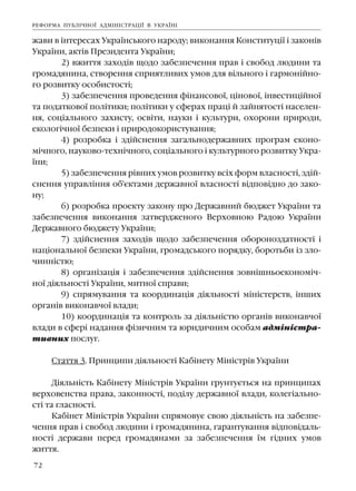 72
æàâè â ³íòåðåñàõ Óêðà¿íñüêîãî íàðîäó; âèêîíàííÿ Êîíñòèòóö³¿ ³ çàêîí³â
Óêðà¿íè, àêò³â Ïðåçèäåíòà Óêðà¿íè;
2) âæèòòÿ çàõîä³â ùîäî çàáåçïå÷åííÿ ïðàâ ³ ñâîáîä ëþäèíè òà
ãðîìàäÿíèíà, ñòâîðåííÿ ñïðèÿòëèâèõ óìîâ äëÿ â³ëüíîãî ³ ãàðìîí³éíî-
ãî ðîçâèòêó îñîáèñòîñò³;
3) çàáåçïå÷åííÿ ïðîâåäåííÿ ô³íàíñîâî¿, ö³íîâî¿, ³íâåñòèö³éíî¿
òà ïîäàòêîâî¿ ïîë³òèêè; ïîë³òèêè ó ñôåðàõ ïðàö³ é çàéíÿòîñò³ íàñåëåí-
íÿ, ñîö³àëüíîãî çàõèñòó, îñâ³òè, íàóêè ³ êóëüòóðè, îõîðîíè ïðèðîäè,
åêîëîã³÷íî¿ áåçïåêè ³ ïðèðîäîêîðèñòóâàííÿ;
4) ðîçðîáêà ³ çä³éñíåííÿ çàãàëüíîäåðæàâíèõ ïðîãðàì åêîíî-
ì³÷íîãî, íàóêîâî-òåõí³÷íîãî, ñîö³àëüíîãî ³ êóëüòóðíîãî ðîçâèòêó Óêðà-
¿íè;
5) çàáåçïå÷åííÿ ð³âíèõ óìîâ ðîçâèòêó âñ³õ ôîðì âëàñíîñò³, çä³é-
ñíåííÿ óïðàâë³ííÿ îá'ºêòàìè äåðæàâíî¿ âëàñíîñò³ â³äïîâ³äíî äî çàêî-
íó;
6) ðîçðîáêà ïðîåêòó çàêîíó ïðî Äåðæàâíèé áþäæåò Óêðà¿íè òà
çàáåçïå÷åííÿ âèêîíàííÿ çàòâåðäæåíîãî Âåðõîâíîþ Ðàäîþ Óêðà¿íè
Äåðæàâíîãî áþäæåòó Óêðà¿íè;
7) çä³éñíåííÿ çàõîä³â ùîäî çàáåçïå÷åííÿ îáîðîíîçäàòíîñò³ ³
íàö³îíàëüíî¿ áåçïåêè Óêðà¿íè, ãðîìàäñüêîãî ïîðÿäêó, áîðîòüáè ³ç çëî-
÷èíí³ñòþ;
8) îðãàí³çàö³ÿ ³ çàáåçïå÷åííÿ çä³éñíåííÿ çîâí³øíüîåêîíîì³÷-
íî¿ ä³ÿëüíîñò³ Óêðà¿íè, ìèòíî¿ ñïðàâè;
9) ñïðÿìóâàííÿ òà êîîðäèíàö³ÿ ä³ÿëüíîñò³ ì³í³ñòåðñòâ, ³íøèõ
îðãàí³â âèêîíàâ÷î¿ âëàäè;
10) êîîðäèíàö³ÿ òà êîíòðîëü çà ä³ÿëüí³ñòþ îðãàí³â âèêîíàâ÷î¿
âëàäè â ñôåð³ íàäàííÿ ô³çè÷íèì òà þðèäè÷íèì îñîáàì àäì³í³ñòðà-
òèâíèõ ïîñëóã.
Ñòàòòÿ 3. Ïðèíöèïè ä³ÿëüíîñò³ Êàá³íåòó Ì³í³ñòð³â Óêðà¿íè
Ä³ÿëüí³ñòü Êàá³íåòó Ì³í³ñòð³â Óêðà¿íè ãðóíòóºòüñÿ íà ïðèíöèïàõ
âåðõîâåíñòâà ïðàâà, çàêîííîñò³, ïîä³ëó äåðæàâíî¿ âëàäè, êîëåã³àëüíî-
ñò³ òà ãëàñíîñò³.
Êàá³íåò Ì³í³ñòð³â Óêðà¿íè ñïðÿìîâóº ñâîþ ä³ÿëüí³ñòü íà çàáåçïå-
÷åííÿ ïðàâ ³ ñâîáîä ëþäèíè ³ ãðîìàäÿíèíà, ãàðàíòóâàííÿ â³äïîâ³äàëü-
íîñò³ äåðæàâè ïåðåä ãðîìàäÿíàìè çà çàáåçïå÷åííÿ ¿ì ã³äíèõ óìîâ
æèòòÿ.
ÐÅÔÎÐÌÀ ÏÓÁË²×ÍÎ¯ ÀÄÌ²Í²ÑÒÐÀÖ²¯ Â ÓÊÐÀ¯Í²
 