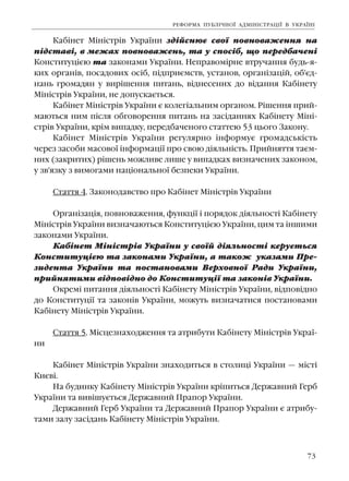 73
Êàá³íåò Ì³í³ñòð³â Óêðà¿íè çä³éñíþº ñâî¿ ïîâíîâàæåííÿ íà
ï³äñòàâ³, â ìåæàõ ïîâíîâàæåíü, òà ó ñïîñ³á, ùî ïåðåäáà÷åí³
Êîíñòèòóö³ºþ òà çàêîíàìè Óêðà¿íè. Íåïðàâîì³ðíå âòðó÷àííÿ áóäü-ÿ-
êèõ îðãàí³â, ïîñàäîâèõ îñ³á, ï³äïðèºìñòâ, óñòàíîâ, îðãàí³çàö³é, îá'ºä-
íàíü ãðîìàäÿí ó âèð³øåííÿ ïèòàíü, â³äíåñåíèõ äî â³äàííÿ Êàá³íåòó
Ì³í³ñòð³â Óêðà¿íè, íå äîïóñêàºòüñÿ.
Êàá³íåò Ì³í³ñòð³â Óêðà¿íè º êîëåã³àëüíèì îðãàíîì. Ð³øåííÿ ïðèé-
ìàþòüñÿ íèì ï³ñëÿ îáãîâîðåííÿ ïèòàíü íà çàñ³äàííÿõ Êàá³íåòó Ì³í³-
ñòð³â Óêðà¿íè, êð³ì âèïàäêó, ïåðåäáà÷åíîãî ñòàòòåþ 53 öüîãî Çàêîíó.
Êàá³íåò Ì³í³ñòð³â Óêðà¿íè ðåãóëÿðíî ³íôîðìóº ãðîìàäñüê³ñòü
÷åðåç çàñîáè ìàñîâî¿ ³íôîðìàö³¿ ïðî ñâîþ ä³ÿëüí³ñòü. Ïðèéíÿòòÿ òàºì-
íèõ (çàêðèòèõ) ð³øåíü ìîæëèâå ëèøå ó âèïàäêàõ âèçíà÷åíèõ çàêîíîì,
ó çâ'ÿçêó ç âèìîãàìè íàö³îíàëüíî¿ áåçïåêè Óêðà¿íè.
Ñòàòòÿ 4. Çàêîíîäàâñòâî ïðî Êàá³íåò Ì³í³ñòð³â Óêðà¿íè
Îðãàí³çàö³ÿ, ïîâíîâàæåííÿ, ôóíêö³¿ ³ ïîðÿäîê ä³ÿëüíîñò³ Êàá³íåòó
Ì³í³ñòð³â Óêðà¿íè âèçíà÷àþòüñÿ Êîíñòèòóö³ºþ Óêðà¿íè, öèì òà ³íøèìè
çàêîíàìè Óêðà¿íè.
Êàá³íåò Ì³í³ñòð³â Óêðà¿íè ó ñâî¿é ä³ÿëüíîñò³ êåðóºòüñÿ
Êîíñòèòóö³ºþ òà çàêîíàìè Óêðà¿íè, à òàêîæ óêàçàìè Ïðå-
çèäåíòà Óêðà¿íè òà ïîñòàíîâàìè Âåðõîâíî¿ Ðàäè Óêðà¿íè,
ïðèéíÿòèìè â³äïîâ³äíî äî Êîíñòèòóö³¿ òà çàêîí³â Óêðà¿íè.
Îêðåì³ ïèòàííÿ ä³ÿëüíîñò³ Êàá³íåòó Ì³í³ñòð³â Óêðà¿íè, â³äïîâ³äíî
äî Êîíñòèòóö³¿ òà çàêîí³â Óêðà¿íè, ìîæóòü âèçíà÷àòèñÿ ïîñòàíîâàìè
Êàá³íåòó Ì³í³ñòð³â Óêðà¿íè.
Ñòàòòÿ 5. Ì³ñöåçíàõîäæåííÿ òà àòðèáóòè Êàá³íåòó Ì³í³ñòð³â Óêðà¿-
íè
Êàá³íåò Ì³í³ñòð³â Óêðà¿íè çíàõîäèòüñÿ â ñòîëèö³ Óêðà¿íè — ì³ñò³
Êèºâ³.
Íà áóäèíêó Êàá³íåòó Ì³í³ñòð³â Óêðà¿íè êð³ïèòüñÿ Äåðæàâíèé Ãåðá
Óêðà¿íè òà âèâ³øóºòüñÿ Äåðæàâíèé Ïðàïîð Óêðà¿íè.
Äåðæàâíèé Ãåðá Óêðà¿íè òà Äåðæàâíèé Ïðàïîð Óêðà¿íè º àòðèáó-
òàìè çàëó çàñ³äàíü Êàá³íåòó Ì³í³ñòð³â Óêðà¿íè.
ÐÅÔÎÐÌÀ ÏÓÁË²×ÍÎ¯ ÀÄÌ²Í²ÑÒÐÀÖ²¯ Â ÓÊÐÀ¯Í²
 