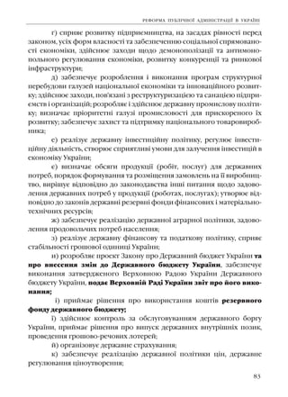 83
ã) ñïðèÿº ðîçâèòêó ï³äïðèºìíèöòâà, íà çàñàäàõ ð³âíîñò³ ïåðåä
çàêîíîì, óñ³õ ôîðì âëàñíîñò³ òà çàáåçïå÷åííþ ñîö³àëüíî¿ ñïðÿìîâàíî-
ñò³ åêîíîì³êè, çä³éñíþº çàõîäè ùîäî äåìîíîïîë³çàö³¿ òà àíòèìîíî-
ïîëüíîãî ðåãóëþâàííÿ åêîíîì³êè, ðîçâèòêó êîíêóðåíö³¿ òà ðèíêîâî¿
³íôðàñòðóêòóðè;
ä) çàáåçïå÷óº ðîçðîáëåííÿ ³ âèêîíàííÿ ïðîãðàì ñòðóêòóðíî¿
ïåðåáóäîâè ãàëóçåé íàö³îíàëüíî¿ åêîíîì³êè òà ³ííîâàö³éíîãî ðîçâèò-
êó; çä³éñíþº çàõîäè, ïîâ'ÿçàí³ ç ðåñòðóêòóðèçàö³ºþ òà ñàíàö³ºþ ï³äïðè-
ºìñòâ ³ îðãàí³çàö³é; ðîçðîáëÿº ³ çä³éñíþº äåðæàâíó ïðîìèñëîâó ïîë³òè-
êó; âèçíà÷àº ïð³îðèòåòí³ ãàëóç³ ïðîìèñëîâîñò³ äëÿ ïðèñêîðåíîãî ¿õ
ðîçâèòêó; çàáåçïå÷óº çàõèñò òà ï³äòðèìêó íàö³îíàëüíîãî òîâàðîâèðîá-
íèêà;
å) ðåàë³çóº äåðæàâíó ³íâåñòèö³éíó ïîë³òèêó, ðåãóëþº ³íâåñòè-
ö³éíó ä³ÿëüí³ñòü, ñòâîðþº ñïðèÿòëèâ³ óìîâè äëÿ çàëó÷åííÿ ³íâåñòèö³é â
åêîíîì³êó Óêðà¿íè;
º) âèçíà÷àº îáñÿãè ïðîäóêö³¿ (ðîá³ò, ïîñëóã) äëÿ äåðæàâíèõ
ïîòðåá, ïîðÿäîê ôîðìóâàííÿ òà ðîçì³ùåííÿ çàìîâëåíü íà ¿¿ âèðîáíèö-
òâî, âèð³øóº â³äïîâ³äíî äî çàêîíîäàâñòâà ³íø³ ïèòàííÿ ùîäî çàäîâî-
ëåííÿ äåðæàâíèõ ïîòðåá ó ïðîäóêö³¿ (ðîáîòàõ, ïîñëóãàõ); óòâîðþº â³ä-
ïîâ³äíî äî çàêîí³â äåðæàâí³ ðåçåðâí³ ôîíäè ô³íàíñîâèõ ³ ìàòåð³àëüíî-
òåõí³÷íèõ ðåñóðñ³â;
æ) çàáåçïå÷óº ðåàë³çàö³þ äåðæàâíî¿ àãðàðíî¿ ïîë³òèêè, çàäîâî-
ëåííÿ ïðîäîâîëü÷èõ ïîòðåá íàñåëåííÿ;
ç) ðåàë³çóº äåðæàâíó ô³íàíñîâó òà ïîäàòêîâó ïîë³òèêó, ñïðèÿº
ñòàá³ëüíîñò³ ãðîøîâî¿ îäèíèö³ Óêðà¿íè;
è) ðîçðîáëÿº ïðîåêò Çàêîíó ïðî Äåðæàâíèé áþäæåò Óêðà¿íè òà
ïðî âíåñåííÿ çì³í äî Äåðæàâíîãî áþäæåòó Óêðà¿íè, çàáåçïå÷óº
âèêîíàííÿ çàòâåðäæåíîãî Âåðõîâíîþ Ðàäîþ Óêðà¿íè Äåðæàâíîãî
áþäæåòó Óêðà¿íè, ïîäàº Âåðõîâí³é Ðàä³ Óêðà¿íè çâ³ò ïðî éîãî âèêî-
íàííÿ;
³) ïðèéìàº ð³øåííÿ ïðî âèêîðèñòàííÿ êîøò³â ðåçåðâíîãî
ôîíäó äåðæàâíîãî áþäæåòó;
¿) çä³éñíþº êîíòðîëü çà îáñëóãîâóâàííÿì äåðæàâíîãî áîðãó
Óêðà¿íè, ïðèéìàº ð³øåííÿ ïðî âèïóñê äåðæàâíèõ âíóòð³øí³õ ïîçèê,
ïðîâåäåííÿ ãðîøîâî-ðå÷îâèõ ëîòåðåé;
é) îðãàí³çîâóº äåðæàâíå ñòðàõóâàííÿ;
ê) çàáåçïå÷óº ðåàë³çàö³þ äåðæàâíî¿ ïîë³òèêè ö³í, äåðæàâíå
ðåãóëþâàííÿ ö³íîóòâîðåííÿ;
ÐÅÔÎÐÌÀ ÏÓÁË²×ÍÎ¯ ÀÄÌ²Í²ÑÒÐÀÖ²¯ Â ÓÊÐÀ¯Í²
 