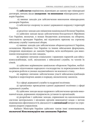 87
á) çàáåçïå÷óº âèð³øåííÿ, â³äïîâ³äíî äî çàêîíó ïðî ì³æíàðîäí³
äîãîâîðè, ïèòàíü ùîäî óêëàäåííÿ òà âèêîíàííÿ ì³æíàðîäíèõ äîãî-
âîð³â Óêðà¿íè;
â) âæèâàº çàõîä³â äëÿ çàáåçïå÷åííÿ âèêîíàííÿ ì³æíàðîäíèõ
äîãîâîð³â Óêðà¿íè;
ã) çàáåçïå÷óº îõîðîíó òà çàõèñò äåðæàâíîãî êîðäîíó ³ òåðèòîð³¿
Óêðà¿íè;
ä) ðåàë³çóº çàõîäè äëÿ çì³öíåííÿ íàö³îíàëüíî¿ áåçïåêè Óêðà¿íè;
å) çä³éñíþº çàõîäè ùîäî çàáåçïå÷åííÿ áîºçäàòíîñò³ Çáðîéíèõ
Ñèë Óêðà¿íè, âèçíà÷àº, â ìåæàõ áþäæåòíèõ àñèãíóâàíü íà îáîðîíó,
÷èñåëüí³ñòü ãðîìàäÿí Óêðà¿íè, ÿê³ ï³äëÿãàþòü ïðèçîâó íà ñòðîêîâó
â³éñüêîâó ñëóæáó ³ íàâ÷àëüí³ çáîðè;
º) âæèâàº çàõîä³â äëÿ çàáåçïå÷åííÿ îáîðîíîçäàòíîñò³ Óêðà¿íè,
îñíàùåííÿ Çáðîéíèõ Ñèë Óêðà¿íè òà ³íøèõ â³éñüêîâèõ ôîðìóâàíü,
óòâîðåíèõ â³äïîâ³äíî äî çàêîí³â Óêðà¿íè, âñ³ì íåîáõ³äíèì äëÿ âèêî-
íàííÿ ïîêëàäåíèõ íà íèõ çàâäàíü;
æ) âèð³øóº ïèòàííÿ ñîö³àëüíèõ ³ ïðàâîâèõ ãàðàíò³é äëÿ â³éñü-
êîâîñëóæáîâö³â, îñ³á, çâ³ëüíåíèõ ç â³éñüêîâî¿ ñëóæáè, òà ÷ëåí³â ¿õ
ñ³ìåé;
ç) çä³éñíþº êåð³âíèöòâî öèâ³ëüíîþ îáîðîíîþ Óêðà¿íè, ìîá³ë³-
çàö³éíîþ ï³äãîòîâêîþ íàðîäíîãî ãîñïîäàðñòâà òà ïåðåâåäåííÿì éîãî
íà ðåæèì ðîáîòè â óìîâàõ íàäçâè÷àéíîãî ÷è âîºííîãî ñòàíó;
è) âèð³øóº ïèòàííÿ çàáåçïå÷åííÿ ó÷àñò³ â³éñüêîâîñëóæáîâö³â
Óêðà¿íè â ìèðîòâîð÷èõ àêö³ÿõ â ïîðÿäêó, âèçíà÷åíîìó çàêîíîì;
5) ó ñôåð³ äåðæàâíî¿ ñëóæáè òà êàäðîâî¿ ïîë³òèêè:
à) îðãàí³çîâóº ïðîâåäåííÿ ºäèíî¿ äåðæàâíî¿ ïîë³òèêè ó ñôåð³
äåðæàâíî¿ ñëóæáè;
á) çä³éñíþº çàõîäè ùîäî êàäðîâîãî çàáåçïå÷åííÿ îðãàí³â âèêî-
íàâ÷î¿ âëàäè, äåðæàâíèõ ï³äïðèºìñòâ, óñòàíîâ òà îðãàí³çàö³é;
â) ðîçðîáëÿº ³ çä³éñíþº çàõîäè, ñïðÿìîâàí³ íà âäîñêîíàëåííÿ
ñèñòåìè öåíòðàëüíèõ ³ ì³ñöåâèõ îðãàí³â âèêîíàâ÷î¿ âëàäè ç ìåòîþ
ï³äâèùåííÿ åôåêòèâíîñò³ ¿õ ä³ÿëüíîñò³ òà îïòèì³çàö³¿ âèòðàò íà óòðè-
ìàííÿ àïàðàòó óïðàâë³ííÿ.
Êàá³íåò Ì³í³ñòð³â Óêðà¿íè çä³éñíþº òàêîæ ³íø³ ïîâíîâàæåííÿ,
âèçíà÷åí³ Êîíñòèòóö³ºþ òà çàêîíàìè Óêðà¿íè.
ÐÅÔÎÐÌÀ ÏÓÁË²×ÍÎ¯ ÀÄÌ²Í²ÑÒÐÀÖ²¯ Â ÓÊÐÀ¯Í²
 