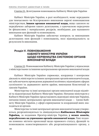 88
Ñòàòòÿ 21. Äåëåãóâàííÿ ïîâíîâàæåíü Êàá³íåòó Ì³í³ñòð³â Óêðà¿íè
Êàá³íåò Ì³í³ñòð³â Óêðà¿íè, â ðàç³ íåîáõ³äíîñò³, ìîæå ïåðåäàâàòè
äëÿ òèì÷àñîâîãî ÷è áåçñòðîêîâîãî âèêîíàííÿ îêðåì³ ïîâíîâàæåííÿ
ì³í³ñòåðñòâàì, ³íøèì îðãàíàì âèêîíàâ÷î¿ âëàäè, ÿêùî çàêîíîì íå
ïåðåäáà÷åíî çàáîðîíè òàêîãî äåëåãóâàííÿ, ç îäíî÷àñíîþ ïåðåäà÷åþ
¿ì ô³íàíñîâèõ ³ ìàòåð³àëüíèõ ðåñóðñ³â, íåîáõ³äíèõ äëÿ íàëåæíîãî
âèêîíàííÿ öèõ ôóíêö³é òà ïîâíîâàæåíü.
Êàá³íåò Ì³í³ñòð³â Óêðà¿íè çàáåçïå÷óº êîíòðîëü çà âèêîíàííÿì
äåëåãîâàíèõ íèì ôóíêö³é ³ ïîâíîâàæåíü, íåñå â³äïîâ³äàëüí³ñòü çà
ðåçóëüòàòè ¿õ âèêîíàííÿ.
Ðîçä³ë V. ÏÎÂÍÎÂÀÆÅÍÍß
ÊÀÁ²ÍÅÒÓ Ì²Í²ÑÒÐ²Â ÓÊÐÀ¯ÍÈ
ÙÎÄÎ ÊÅÐ²ÂÍÈÖÒÂÀ ÑÈÑÒÅÌÎÞ ÎÐÃÀÍ²Â
ÂÈÊÎÍÀÂ×Î¯ ÂËÀÄÈ
Ñòàòòÿ 22. Ïîâíîâàæåííÿ Êàá³íåòó Ì³í³ñòð³â Óêðà¿íè ó â³äíîñèíàõ
ç ì³í³ñòåðñòâàìè òà ³íøèìè öåíòðàëüíèìè îðãàíàìè âèêîíàâ÷î¿ âëàäè
Êàá³íåò Ì³í³ñòð³â Óêðà¿íè ñïðÿìîâóº, êîîðäèíóº ³ êîíòðîëþº
ä³ÿëüí³ñòü ì³í³ñòåðñòâ òà ³íøèõ öåíòðàëüíèõ îðãàí³â âèêîíàâ÷î¿ âëàäè,
ÿê³ çàáåçïå÷óþòü ïðîâåäåííÿ äåðæàâíî¿ ïîë³òèêè ó â³äïîâ³äíèõ ñôåðàõ
ñóñï³ëüíîãî òà äåðæàâíîãî æèòòÿ êðà¿íè, âèêîíàííÿ Êîíñòèòóö³¿ òà
çàêîí³â Óêðà¿íè.
Ì³í³ñòåðñòâà òà ³íø³ öåíòðàëüí³ îðãàíè âèêîíàâ÷î¿ âëàäè ï³äçâ³ò-
í³ òà ï³äêîíòðîëüí³ Êàá³íåòó Ì³í³ñòð³â Óêðà¿íè. Ïèòàííÿ ì³í³ñòåðñòâ ó
Êàá³íåò³ Ì³í³ñòð³â Óêðà¿íè ïðåäñòàâëÿþòü â³äïîâ³äí³ ì³í³ñòðè Óêðà¿íè,
ïèòàííÿ ³íøèõ öåíòðàëüíèõ îðãàí³â âèêîíàâ÷î¿ âëàäè — ÷ëåíè Êàá³-
íåòó Ì³í³ñòð³â Óêðà¿íè, ó ñôåð³ ñïðÿìóâàííÿ òà êîîðäèíàö³¿ ÿêèõ çíà-
õîäÿòüñÿ ö³ îðãàíè.
Ì³í³ñòåðñòâà òà ³íø³ öåíòðàëüí³ îðãàíè âèêîíàâ÷î¿ âëàäè óòâîðþ-
þòüñÿ, ðåîðãàí³çîâóþòüñÿ òà ë³êâ³äîâóþòüñÿ Êàá³íåòîì Ì³í³ñòð³â
Óêðà¿íè, çà ïîäàííÿì Ïðåì'ºð-ì³í³ñòðà Óêðà¿íè, ó ìåæàõ êîøò³â,
ïåðåäáà÷åíèõ íà óòðèìàííÿ îðãàí³â âèêîíàâ÷î¿ âëàäè. Òàêå ïîäàí-
íÿ ïîâèííî ì³ñòèòè ïðîïîçèö³¿ ùîäî ïðàâîâîãî ñòàòóñó, ôóíêö³é òà
ïîâíîâàæåíü íîâîñòâîðþâàíîãî àáî ðåîðãàí³çîâóâàíîãî îðãàíó, à
ÐÅÔÎÐÌÀ ÏÓÁË²×ÍÎ¯ ÀÄÌ²Í²ÑÒÐÀÖ²¯ Â ÓÊÐÀ¯Í²
 